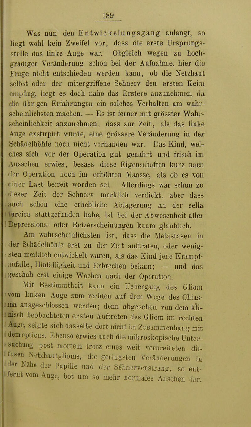 Was nuu den Entwickelungsgang anlangt, so liegt wohl kein Zweifel vor, dass die erste Ursprungs- stelle das linke Auge war. Obgleich wegen zu hoch- gradiger Veränderung schon bei der Aufnahme, hier die Frage nicht entschieden werden kann, ob die Netzhaut selbst oder der initergriffene Sehnerv den ersten Keim empfing, liegt es doch nahe das Erstere anzunehmen, du die übrigen Erfahrungen ein solches Verhalten am wahr- schemlichsten machen. — Es ist ferner mit grösster Wahr- scheinlichkeit anzunehmen, dass zur Zeit, als das linke Auge exstirpirt wurde, eine grössere Veränderung in der Schädelhöhle noch nicht vorhanden war. Das Kind, wel- ches sich vor der Operation gut genährt und frisch im Aussahen erwies, besass diese Eigenschaften kurz nach der Operation noch im erhöhten Maasse, als ob es von einer Last betreit worden sei. Allerdings war schon zu dieser Zeit der Sehnerv merklich verdickt, aber dass auch schon eine erhebliche Ablagerung an der sella turcica stattgefunden habe, ist bei der Abwesenheit aller ! Depressions- oder Reizerscheinungen kaum glaublich. Am wahrscheinlichsten ist, dass die Metastasen in der Schädelliöhle erst zu der Zeit auftraten, oder wenig- sten merklich entwickelt waren, als das Kind jene Krampf- anfäile, Hinfälligkeit und Erbrechen bekam; — und das .geschah erst einige Wochen nach der Operation. Mit Bestimmtheit kann ein Uebergang des Gliom vom linken Auge zum rechten auf dem Wege des Chias- :ina ausgeschlossen werden; denn abgesehen von dem k'li- rnisch beobachteten ersten Auftreten des Gliom im rechten - Auge, zeigte sich dasselbe dort nicht im Zusammenhang mit J dem opticus. Ebenso erwies auch die mikroskopische Unter- suchung post mortem trotz eines weit verbreiteten dif- fu.sen Netzhautgüoms, die geringsten Veränderungen in der Nähe der Papille und der Sehnervenstrang, so ent- : fernt vom Auge, bot um so mehr normales Ausehen dar.