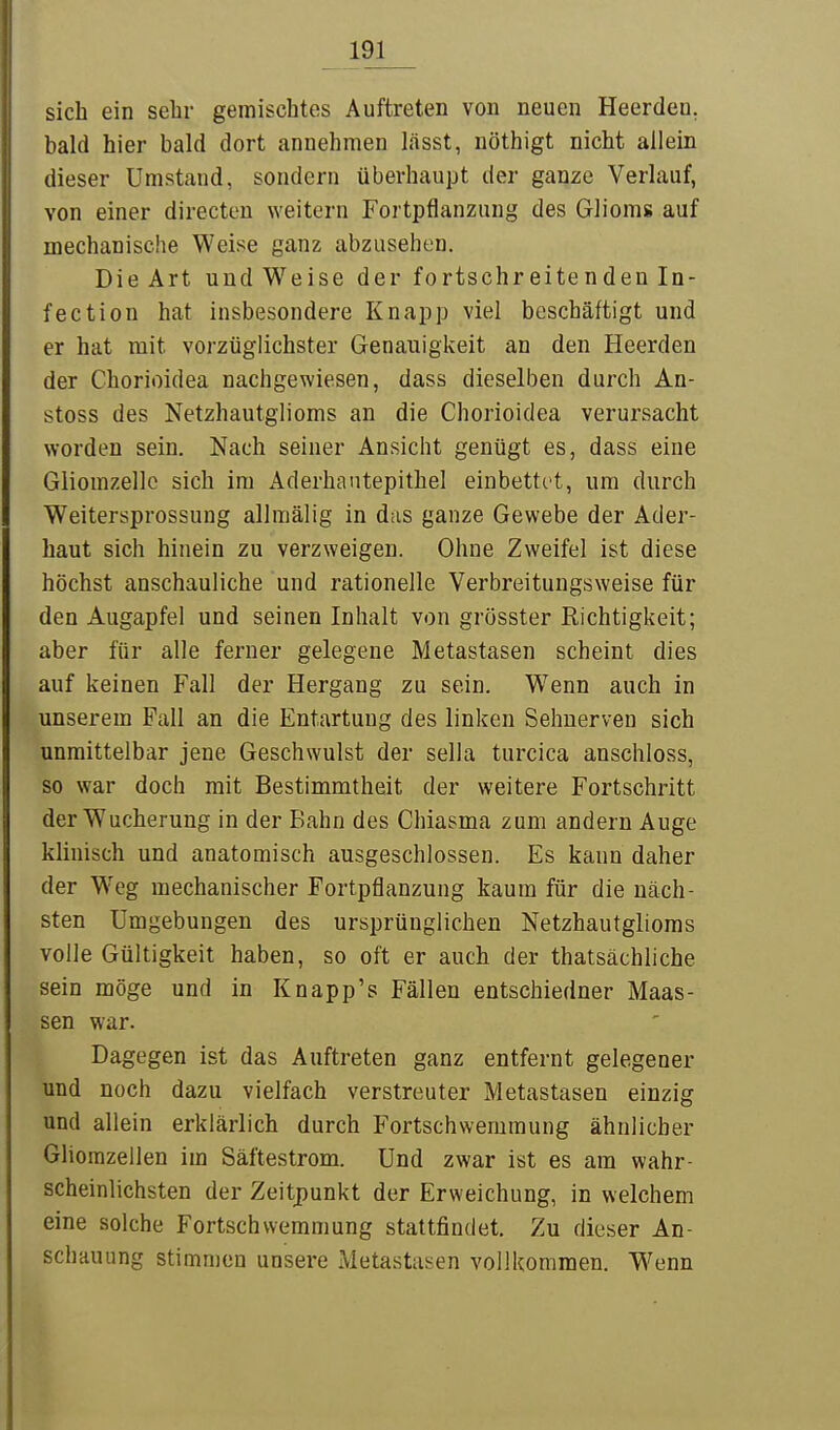 sich ein sehr gemischtos Auftreten von neuen Heerden. bald hier bald dort annehmen Ijisst, nöthigt nicht allein dieser Umstand, sondern überhaupt der ganze Verlauf, von einer directen weitern Fortpflanzung des Glioms auf mechanische Weise ganz abzusehen. Die Art und Weise der fortschreitenden In- fection hat insbesondere Knapp viel beschäftigt und er hat mit vorzüglichster Genauigkeit an den Heerden der Chorioidea nachgewiesen, dass dieselben durch An- stoss des Netzhautglioms an die Chorioidea verursacht worden sein. Nach seiner Ansicht genügt es, dass eine Giiomzellc sich im Aderhautepithel einbettet, um durch Weitersprossung allniälig in das ganze Gewebe der Ader- haut sich hinein zu verzweigen. Ohne Zweifel ist diese höchst anschauliche und rationelle Verbreitungsweise für den Augapfel und seinen Inhalt von grösster Richtigkeit; aber für alle ferner gelegene Metastasen scheint dies auf keinen Fall der Hergang zu sein. Wenn auch in unserem Fall an die Entartung des linken Sehnerven sich unmittelbar jene Geschwulst der sella turcica anschloss, so war doch mit Bestimmtheit der weitere Fortschritt der Wucherung in der Bahn des Chiasma zum andern Auge klinisch und anatomisch ausgeschlossen. Es kann daher der Weg mechanischer Fortpflanzung kaum für die näch- sten Umgebungen des ursprünglichen Netzhautglioms volle Gültigkeit haben, so oft er auch der thatsächliche sein möge und in Knapp's Fällen entschiedner Maas- sen war. Dagegen ist das Auftreten ganz entfernt gelegener und noch dazu vielfach verstreuter Metastasen einzig und allein erklärlich durch Fortschwemmung ähnlicher GHomzeilen im Säftestrom. Und zwar ist es am wahr- scheinlichsten der Zeitpunkt der Erweichung, in welchem eine solche Fortschwemmung stattfindet. Zu dieser An- schauung stimmen unsere Metastasen vollkommen. W^enn