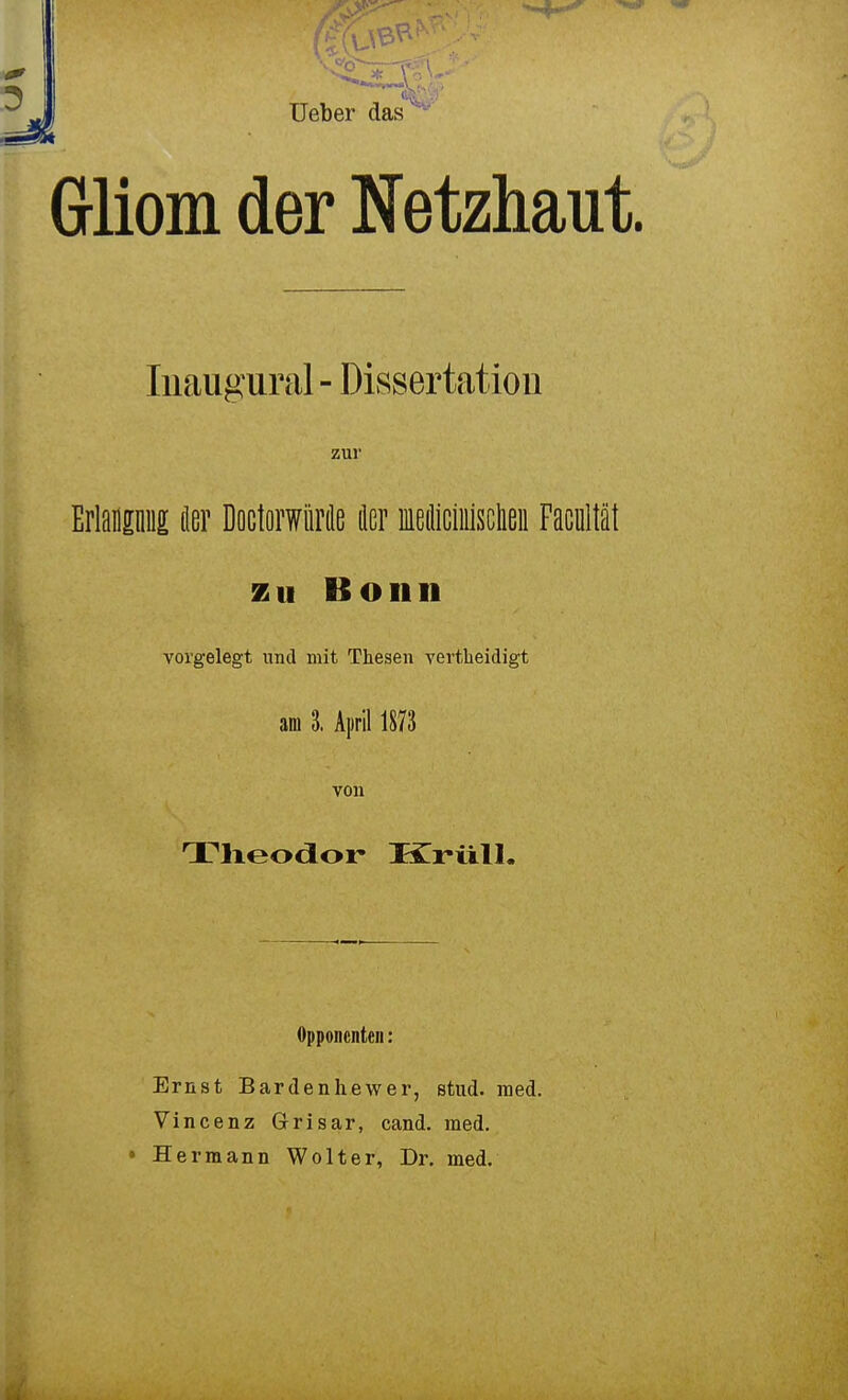 t üeber das Gliom der Netzhaut. Iiiaugural - Dissertation Erlamniii der Doctorwürde der lediciiiisclieii Facnltät zu Bonn vorgelegt und mit Thesen vertheidigt Theodor Kriill. Opponenten: Ernst Bar den he wer, stud. med. Vincenz Grisar, cand. med, • Hermann Wolter, Dr. med. zur am 3. April 1873 von