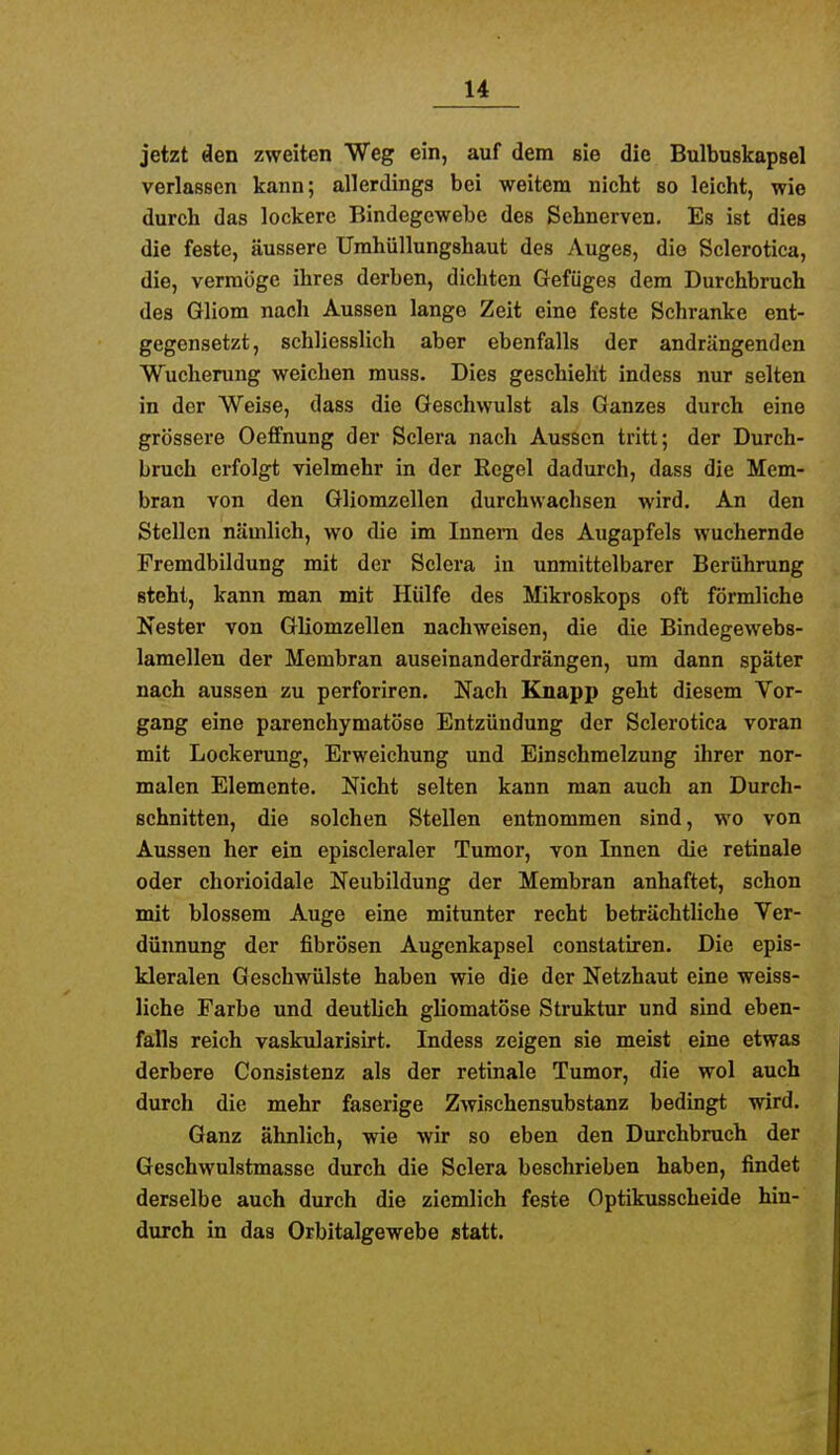 jetzt äen zweiten Weg ein, auf dem sie die Bulbuskapsel verlassen kann; allerdings bei weitem nicht so leicht, wie durch das lockere Bindegewebe des Sehnerven. Es ist dies die feste, äussere Urahüllungshaut des Auges, die Sclerotica, die, vermöge ihres derben, dichten Gefüges dem Durchbruch des Gliom nach Aussen lange Zeit eine feste Schranke ent- gegensetzt, schliesslich aber ebenfalls der andrängenden Wucherung weichen rauss. Dies geschieht indess nur selten in der Weise, dass die Geschwulst als Ganzes durch eine grössere Oeffnung der Sclera nach Aussen tritt; der Durch- bruch erfolgt vielmehr in der Regel dadurch, dass die Mem- bran von den Gliomzellen durchwachsen wird. An den Stellen nämlich, wo die im Innern des Augapfels wuchernde Fremdbildung mit der Sclera in unmittelbarer Berührung steht, kann man mit Hülfe des Mikroskops oft förmliche Nester von Gliomzellen nachweisen, die die Bindegewebs- lamellen der Membran auseinanderdrängen, um dann später nach aussen zu perforiren. Nach Knapp geht diesem Vor- gang eine parenchymatöse Entzündung der Sclerotica voran mit Lockerung, Erweichung und Einschmelzung ihrer nor- malen Elemente. Nicht selten kann man auch an Durch- schnitten, die solchen Stellen entnommen sind, wo von Aussen her ein episcleraler Tumor, von Innen die retinale oder chorioidale Neubildung der Membran anhaftet, schon mit blossem Auge eine mitunter recht beträchtliche Ver- dünnung der fibrösen Augenkapsel constatiren. Die epis- kleralen Geschwülste haben wie die der Netzhaut eine weiss- liche Farbe und deutlich gliomatöse Struktur und sind eben- falls reich vaskularisirt. Indess zeigen sie meist eine etwas derbere Consistenz als der retinale Tumor, die wol auch durch die mehr faserige Zwischensubstanz bedingt wird. Ganz ähnlich, wie wir so eben den Durchbruch der Geschwulstmasse durch die Sclera beschrieben haben, findet derselbe auch durch die ziemlich feste Optikusscheide hin- durch in das Orbitalgewebe statt.