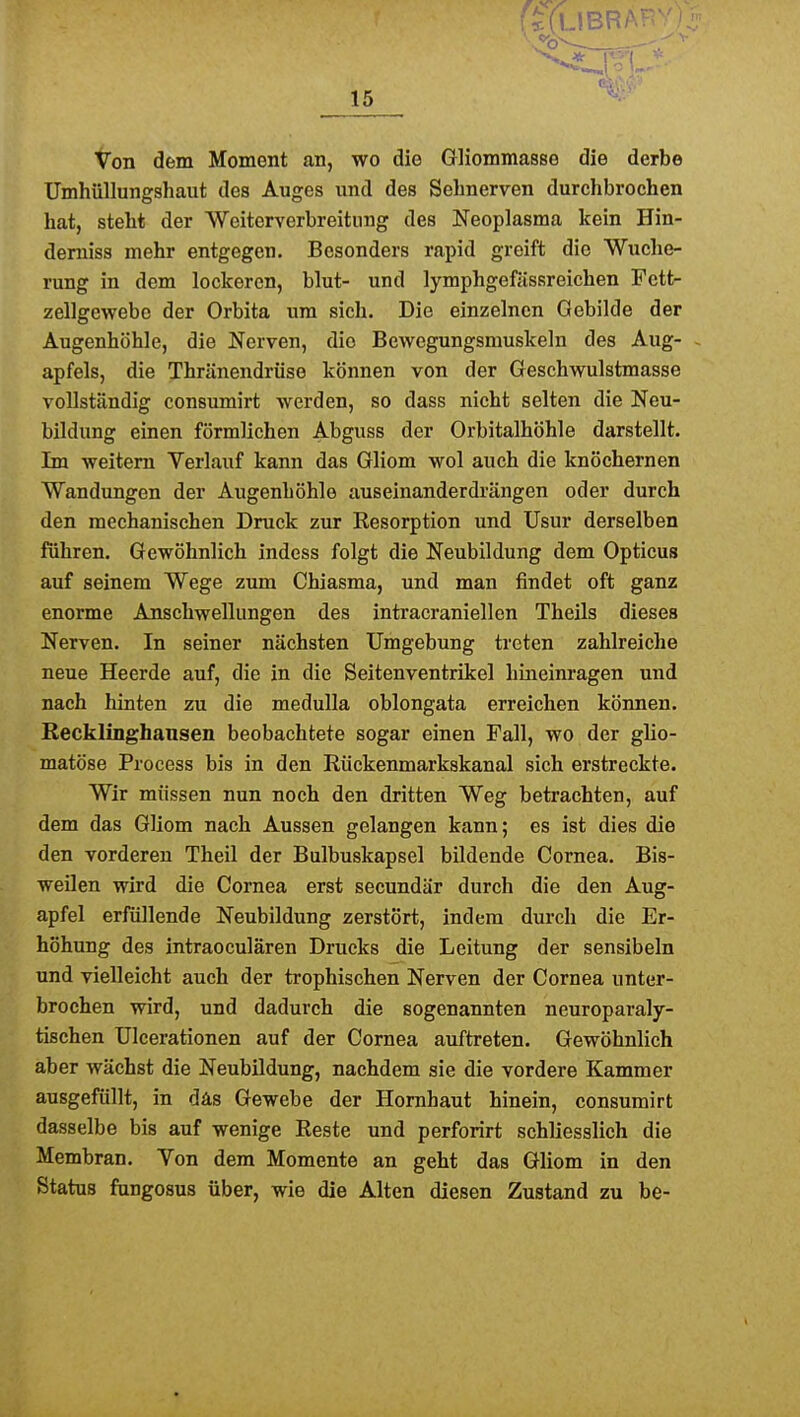 Von dem Momont an, wo die Gliommasse die derbe Umhüllungshaut des Auges und des Sehnerven durchbrochen hat, steht der Weiterverbreitung des Neoplasma kein Hin- demiss mehr entgegen. Besonders rapid greift die Wuche- rung in dem lockeren, blut- und lymphgefässreichen Fett- zellgewebe der Orbita um sich. Die einzelnen Gebilde der Augenhöhle, die Nerven, die Bewcgungsmuskeln des Aug- - apfels, die Thränendrüse können von der Geschwulstmasse vollständig consumirt werden, so dass nicht selten die Neu- bildung einen förmlichen Abguss der Orbitalhöhle darstellt. Im weitem Verlauf kann das Gliom wol auch die knöchernen Wandungen der Augenhöhle auseinanderdrängen oder durch den mechanischen Druck zur Resorption und Usur derselben führen. Gewöhnlich indess folgt die Neubildung dem Opticus auf seinem Wege zum Chiasma, und man findet oft ganz enorme Anschwellungen des intracraniellen Theils dieses Nerven. In seiner nächsten Umgebung treten zahlreiche neue Heerde auf, die in die Seitenventrikel hineinragen und nach hinten zu die meduUa oblongata erreichen können. Recklinghansen beobachtete sogar einen Fall, wo der glio- matöse Process bis in den Rückenmarkskanal sich erstreckte. Wir müssen nun noch den dritten Weg betrachten, auf dem das Gliom nach Aussen gelangen kann; es ist dies die den vorderen Theil der Bulbuskapsel bildende Cornea. Bis- weilen wird die Cornea erst secundär durch die den Aug- apfel erfüllende Neubildung zerstört, indem durch die Er- höhung des intraoculären Drucks die Leitung der sensibeln und vielleicht auch der trophischen Nerven der Cornea unter- brochen wird, und dadurch die sogenannten neuroparaly- tischen Ulcerationen auf der Cornea auftreten. Gewöhnlich aber wächst die Neubildung, nachdem sie die vordere Kammer ausgefüllt, in däs Gewebe der Hornhaut hinein, consumirt dasselbe bis auf wenige Reste und perforirt schliesslich die Membran. Von dem Momente an geht das Gliom in den Status fungosus über, wie die Alten diesen Zustand zu be-