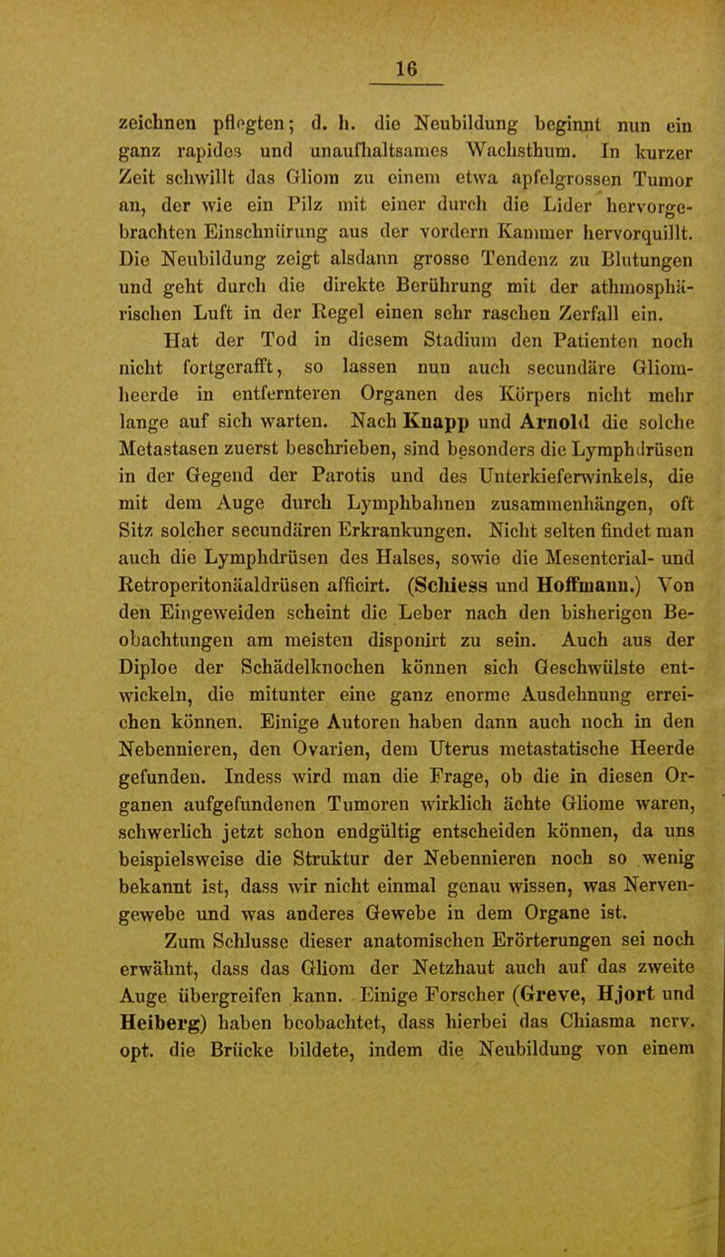 zeichnen pflogten; d. h. die Neubildung beginnt nun ein ganz rapides und unauflialtsames WacLsthum. In kurzer Zeit schwillt das Gliom zu einem etwa apfelgrossen Tumor an, der wie ein Pilz mit einer durch die Lider hervorge- brachten Einschnürung aus der vordem Kammer hervorquillt. Die Neubildung zeigt alsdann grosso Tendenz zu Blutungen und geht durch die direkte Berührung mit der athmosphii- rischon Luft in der Regel einen sehr raschen Zerfall ein. Hat der Tod in diesem Stadium den Patienten noch nicht fortgerafft, so lassen nun auch secundäre Gliom- heerde in entfernteren Organen des Körpers nicht mehr lange auf sich warten. Nach Knapp und Arnold die solche Metastasen zuerst beschrieben, sind besonders die Lyraphilrüscn in der Gegend der Parotis und des Unterkiefenvinkels, die mit dem Auge durch Lymphbahnen zusammenhängen, oft Sitz solcher secundären Erkrankungen. Nicht selten findet man auch die Lymphdrüsen des Halses, sowie die Mesenterial- und Retroperitonäaldrüsen afficirt. (Scliiesa und Holfmanu.) Von den Eingeweiden scheint die Leber nach den bisherigen Be- obachtungen am meisten disponirt zu sein. Auch aus der Diploe der Schädelknochen können sich Geschwülste ent- wickeln, die mitunter eine ganz enorme Ausdehnung errei- chen können. Einige Autoren haben dann auch noch in den Nebennieren, den Ovarien, dem Uterus metastatische Heerde gefunden. Indess wird man die Frage, ob die in diesen Or- ganen aufgefundenen Tumoren wirklich ächte Gliome waren, schwerhch jetzt schon endgültig entscheiden können, da uns beispielsweise die Struktur der Nebennieren noch so wenig bekannt ist, dass wir nicht einmal genau wissen, was Nerven- gewebe und was anderes Gewebe in dem Organe ist. Zum Schlüsse dieser anatomischen Erörterungen sei noch erwähnt, dass das Gliom der Netzhaut auch auf das zweite Auge übergreifen kann. Einige Forscher (Greve, Hjort und Heiberg) haben beobachtet, dass hierbei das Chiasma nerv, opt. die Brücke bildete, indem die Neubildung von einem