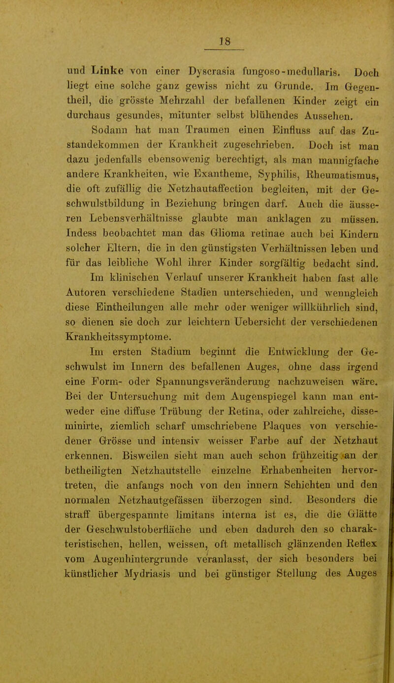 und Linke von einer Dyscrasia fungoso-medullarig. Doch liegt eine solche ganz gewiss nicht zu Grunde. Im Gegen- theil, die grösste Mehrzahl der befallenen Kinder zeigt ein durchaus gesundes, mitunter selbst blühendes Aussehen. Sodann hat man Traumen einen Einfluss auf das Zu- standekommen der Krankheit zugeschrieben. Doch ist man dazu jedenfalls ebensowenig berechtigt, als man mannigfache andere Ki-ankheiten, wie Exantheme, Syphilis, Rheumatismus, die oft zufällig die Netzhautaffection begleiten, mit der Ge- schwulstbildung in Beziehung bringen darf. Auch die äusse- ren Lebensverhältnisse glaubte man anklagen zu müssen. Indess beobachtet man das Glioma retinae auch bei Kindern solcher Eltern, die in den günstigsten Verhältnissen leben und für das leibliche Wohl ihrer Kinder sorgfältig bedacht sind. Im klinischen Verlauf unserer Krankheit haben fast alle Autoren verschiedene Stadien unterschieden, und wenngleich diese Eintheilungen alle mehr oder weniger willkührlich sind, so dienen sie doch zur leichtern Uebersicht der verschiedenen Krankheitssymptome. Im ersten Stadium beginnt die Entwicklung der Ge- schwulst im Innern des befallenen Auges, ohne dass irgend eine Form- oder Spannungsveräuderuug nachzuweisen wäre. Bei der Untersuchung mit dem Augenspiegel kann man ent- weder eine diffuse Trübung der Retina, oder zahlreiche, disse- minirte, ziemHch scharf umschriebene Plaques von verschie- dener Grösse und intensiv weisser Farbe auf der Netzhaut erkennen. Bisweilen sieht man auch schon frühzeitig >an der betheiligten Netzhautstelle einzelne Erhabenheiten hervor- treten, die anfangs noch von den Innern Schichten und den normalen Netzhautgefässen überzogen sind. Besonders die straff übergespannte liraitans interna ist es, die die Glätte der Geschwulstoberfläche und eben dadurch den so charak- teristischen, hellen, weissen, oft metallisch glänzenden Reflex vom Augeuhintergrunde veranlasst, der sich besonders bei künstlicher Mydriasis und bei günstiger Stellung des Auges