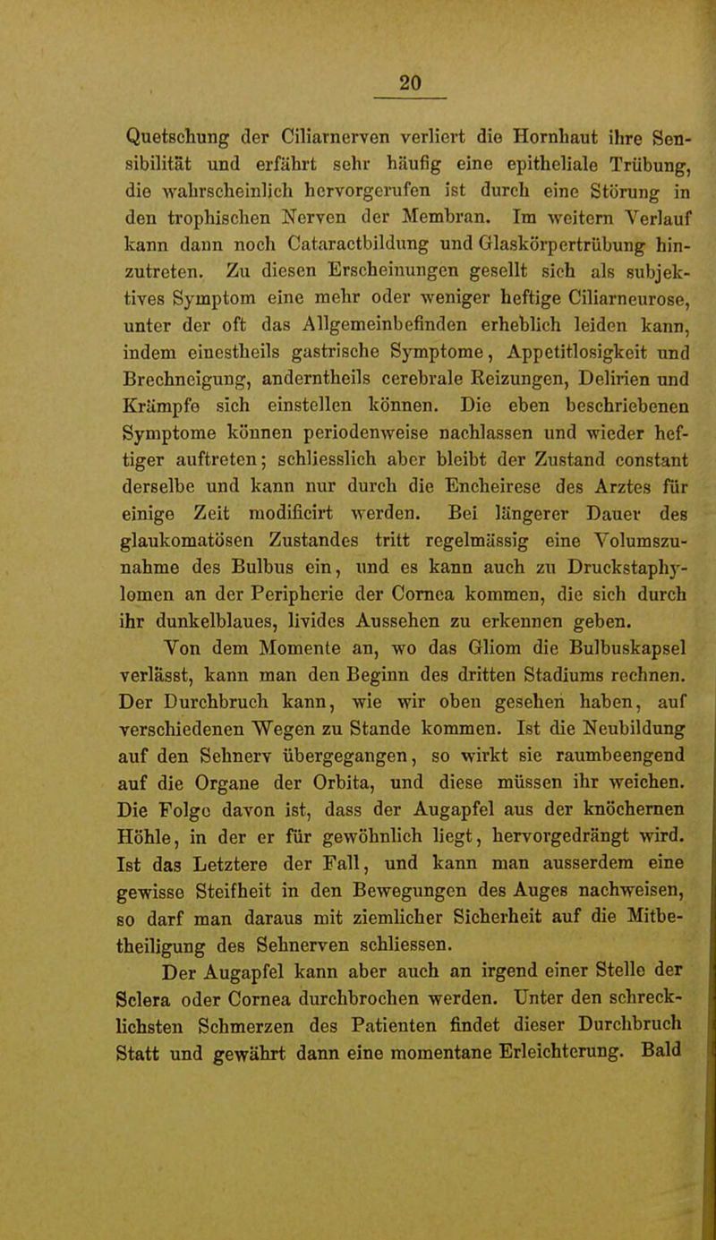 Quetschung der Ciliarnerven verliert die Hornhaut ihre Sen- sibilität und erfährt sehr häufig eine epitheliale Trübung, die wahrscheinlich hervorgerufen ist durch eine Störung in den trophischen Nerven der Membran. Im weitem Verlauf kann dann noch Cataractbildung und Glaskörpertrübung hin- zutreten. Zu diesen Erscheinungen gesellt sich als subjek- tives Symptom eine mehr oder weniger heftige Ciliarneurose, unter der oft das Allgemeinbefinden erheblich leiden kann, indem einestheils gastrische Symptome, Appetitlosigkeit und Brechneigung, anderntheils cerebrale Reizungen, Delirien und Krumpfe sich einstellen können. Die eben beschriebenen Symptome können periodenweise nachlassen und wieder hef- tiger auftreten; schliesslich aber bleibt der Zustand constant derselbe und kann nur durch die Encheirese des Arztes für einige Zeit modificirt werden. Bei längerer Dauer des glaukomatösen Zustandes tritt regelmässig eine Volumszu- nahme des Bulbus ein, und es kann auch zu Druckstaphj'- lomcn an der Peripherie der Cornea kommen, die sich durch ihr dunkelblaues, livides Aussehen zu erkennen geben. Von dem Momente an, wo das Gliom die Bulbuskapsel verlässt, kann man den Beginn des dritten Stadiums rechnen. Der Durchbruch kann, wie wir oben gesehen haben, auf verschiedenen Wegen zu Stande kommen. Ist die Neubildung auf den Sehnerv übergegangen, so wirkt sie raumbeengend auf die Organe der Orbita, und diese müssen ihr weichen. Die Folge davon ist, dass der Augapfel aus der knöchernen Höhle, in der er für gewöhnhch liegt, hervorgedrängt wird. Ist das Letztere der Fall, und kann man ausserdem eine gewisse Steifheit in den Bewegungen des Auges nachweisen, so darf man daraus mit ziemlicher Sicherheit auf die Mitbe- theiligung des Sehnerven schliessen. Der Augapfel kann aber auch an irgend einer Stelle der Sclera oder Cornea durchbrochen werden. Unter den schreck- lichsten Schmerzen des Patienten findet dieser Durchbruch Statt und gewährt dann eine momentane Erleichterung. Bald