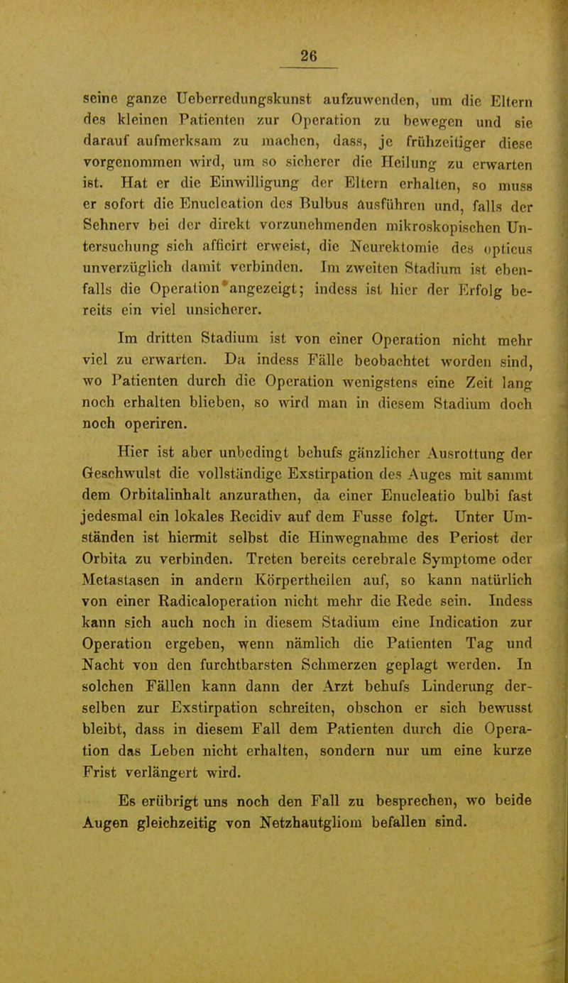 seine ganze Uebcrredungskunst aufzuwenden, um die Eltern des kleinen Patienten zur Operation zu bewegen und sie darauf aufmerksam zu machen, dass, je frühzeitiger diese vorgenommen wird, um so sicherer die Heilung zu erwarten ist. Hat er die Einwilligung der Eltern erhalten, so muss er sofort die Enuclcation des Bulbus ausführen und, falls der Sehnerv bei der direkt vorzunehmenden mikroskopischen Un- tersuchung sich afficirt erweist, die Neurektomie des opticus unver7Äiglich damit verbinden. Im zweiten Stadium ist eben- falls die Operation'angezeigt; indess ist hier der Erfolg be- reits ein viel unsicherer. Im dritten Stadium ist von einer Operation nicht mehr viel zu erwarten. Da indess Fälle beobachtet worden sind, wo Patienten durch die Operation wenigstens eine Zeit lang noch erhalten blieben, so wird man in diesem Stadium doch noch operiren. Hier ist aber unbedingt behufs gänzlicher Ausrottung der Geschwulst die vollständige Exstirpation des Auges mit sammt dem Orbitalinhalt anzurathen, da einer Enucleatio bulbi fast jedesmal ein lokales Recidiv auf dem Fusse folgt. Unter Um- ständen ist hiermit selbst die Hinwegnahme des Periost der Orbita zu verbinden. Treten bereits cerebrale Symptome oder Metastasen in andern Körperthcilen auf, so kann natürlich von einer Radicaloperation nicht mehr die Rede sein. Indess kann sich auch noch in diesem Stadium eine Indieation zur Operation ergeben, wenn nämlich die Patienten Tag und Nacht von den furchtbarsten Schmerzen geplagt werden. In solchen Fällen kann dann der Arzt behufs Linderimg der- selben zur Exstirpation schreiten, obschon er sich bewusst bleibt, dass in diesem Fall dem Patienten durch die Opera- tion das Leben nicht erhalten, sondern nur um eine kurze Frist verlängert wird. Es erübrigt uns noch den Fall zu besprechen, wo beide Augen gleichzeitig von Netzhautgliom befallen sind.