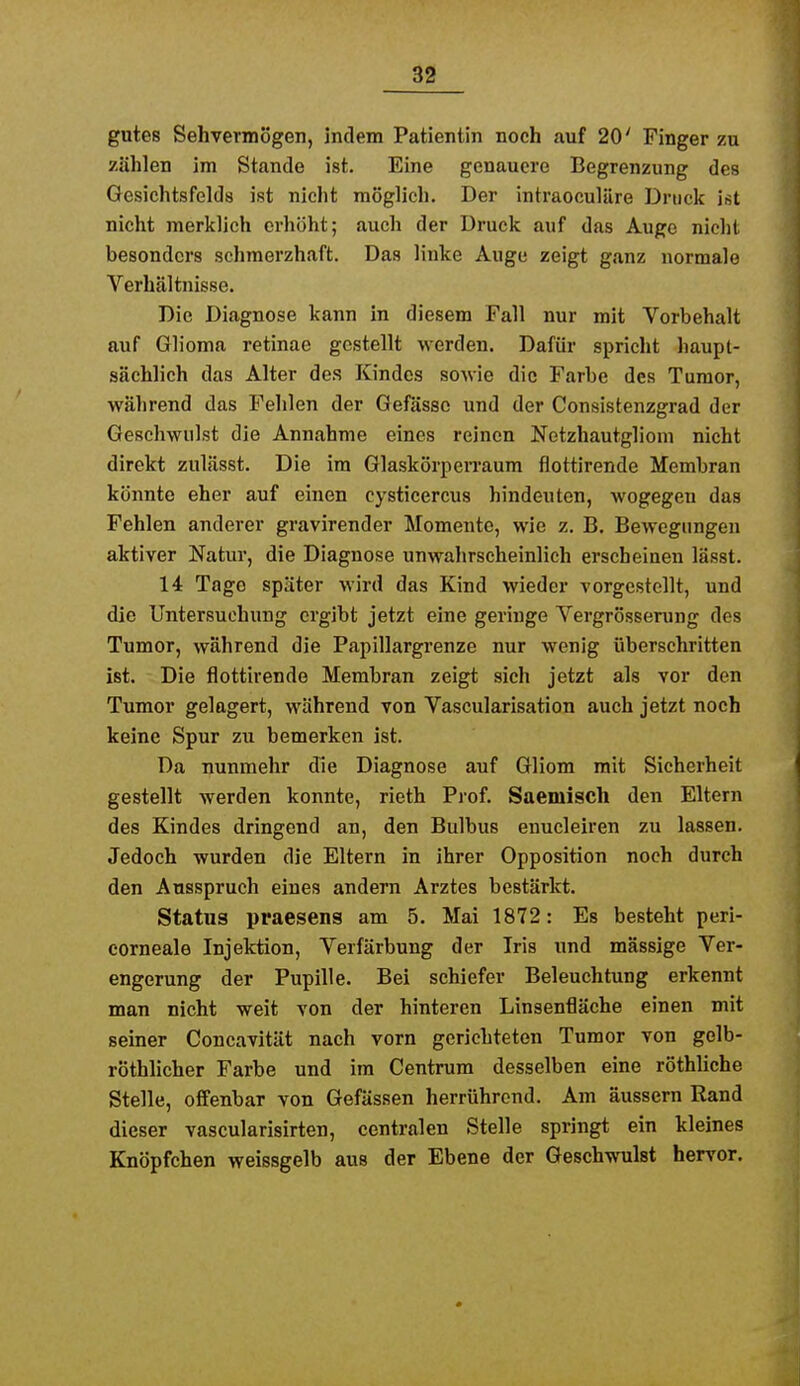 gutes Sehvermögen, indem Patientin noch auf 20' Finger zu zählen im Stande ist. Eine genauere Begrenzung des Gesichtsfelds ist nicht möglich. Der intraoculüre Druck ist nicht merklich erhöht; auch der Druck auf das Auge nicht besonders schmerzhaft. Das linke Auge zeigt ganz normale Verhältnisse. Die Diagnose kann in diesem Fall nur mit Vorbehalt auf Glioma retinae gestellt werden. Dafür spricht haupt- sächlich das Alter des Kindes sowie die Farbe des Tumor, während das Fehlen der Gefässc und der Consistenzgrad der Geschwulst die Annahme eines reinen Notzhautgliom nicht direkt zulässt. Die im GlaskörpeiTaum flottirende Membran könnte eher auf einen Cysticercus hindeuten, wogegen das Fehlen anderer gravirender Momente, wie z. B. Bewegungen aktiver Natur, die Diagnose unwahrscheinlich erscheinen lässt. 14 Tage später wird das Kind wieder vorgestellt, und die Untersuchung ergibt jetzt eine geringe Vergrösserung des Tumor, während die Papillargrenze nur wenig überschritten ist. Die flottirende Membran zeigt sich jetzt als vor den Tumor gelagert, während von Vascularisation auch jetzt noch keine Spur zu bemerken ist. Da nunmehr die Diagnose auf Gliom mit Sicherheit gestellt werden konnte, rieth Prof. Saemisch den Eltern des Kindes dringend an, den Bulbus enucleiren zu lassen. Jedoch wurden die Eltern in ihrer Opposition noch durch den Ausspruch eines andern Arztes bestärkt. Status praesens am 5. Mai 1872: Es besteht peri- eorneale Injektion, Verfärbung der Iris und mässige Ver- engerung der Pupille. Bei schiefer Beleuchtung erkennt man nicht weit von der hinteren Linsenfläche einen mit seiner Concavität nach vorn gerichteten Tumor von gelb- röthlicher Farbe und im Centrura desselben eine röthUche Stelle, offenbar von Gefässen herrührend. Am äussern Rand dieser vascularisirten, centralen Stelle springt ein kleines Knöpfchen weissgelb aus der Ebene der Geschwulst hervor.