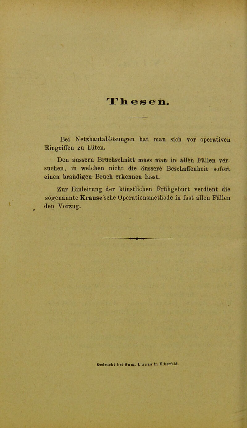 Thesen Bei Netzhautablösuugen hat man sich vor operativen Eingriifen zu hüten. Den äussern Bruchschnitt muss nvan in all6n Fällen ver- suchen, in welchen nicht die äussere Beschaffenheit sofort einen hralidigen Bruch erkennen lässt. Zur Einleitung der künstlichen Frühgeburt verdient die sogenannte Kranse'sche Operationsmethode in fast allen Fällen den Vorzug. Otdruckt btl 6am. t acmt in Elberfeld.