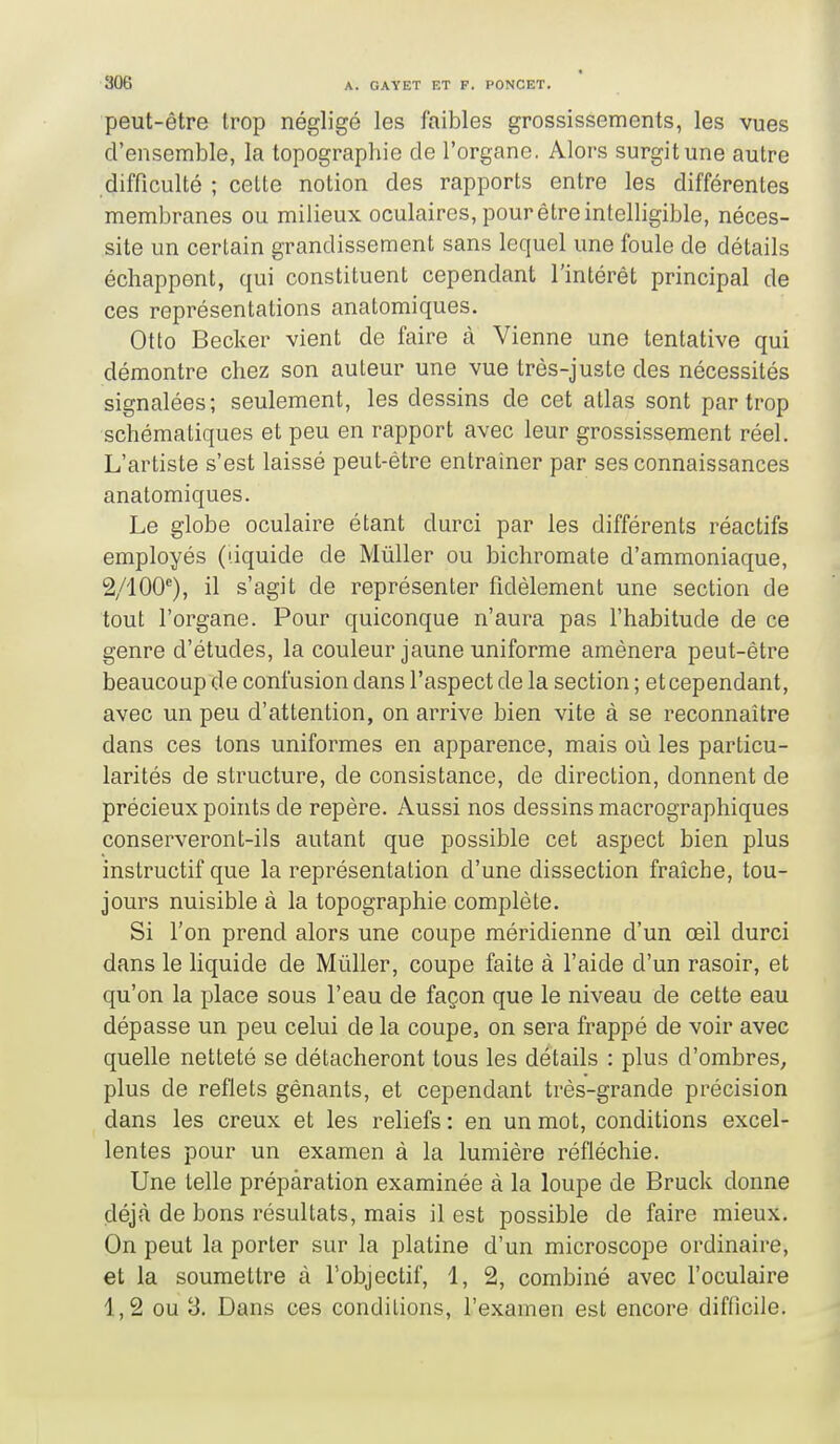 peut-être trop négligé les faibles grossissements, les vues d'ensemble, la topographie de l'organe. Alors surgit une autre difficulté ; celte notion des rapports entre les différentes membranes ou milieux oculaires, pour être intelligible, néces- site un certain grandissement sans lequel une foule de détails échappent, qui constituent cependant l'intérêt principal de ces représentations anatomiques. Otto Becker vient de faire à Vienne une tentative qui démontre chez son auteur une vue très-juste des nécessités signalées; seulement, les dessins de cet atlas sont par trop schématiques et peu en rapport avec leur grossissement réel. L'artiste s'est laissé peut-être entraîner par ses connaissances anatomiques. Le globe oculaire étant durci par les différents réactifs employés (dquide de Mûller ou bichromate d'ammoniaque, 2/100^), il s'agit de représenter fidèlement une section de tout l'organe. Pour quiconque n'aura pas l'habitude de ce genre d'études, la couleur jaune uniforme amènera peut-être beaucoup de confusion dans l'aspect de la section ; et cependant, avec un peu d'attention, on arrive bien vite à se reconnaître dans ces tons uniformes en apparence, mais où les particu- larités de structure, de consistance, de direction, donnent de précieux points de repère. Aussi nos dessins macrographiques conserveront-ils autant que possible cet aspect bien plus instructif que la représentation d'une dissection fraîche, tou- jours nuisible à la topographie complète. Si l'on prend alors une coupe méridienne d'un œil durci dans le liquide de Mùller, coupe faite à l'aide d'un rasoir, et qu'on la place sous l'eau de façon que le niveau de cette eau dépasse un peu celui de la coupe, on sera frappé de voir avec quelle netteté se détacheront tous les détails : plus d'ombres^ plus de reflets gênants, et cependant très-grande précision dans les creux et les reliefs : en un mot, conditions excel- lentes pour un examen à la lumière réfléchie. Une telle préparation examinée à la loupe de Bruck donne déjà de bons résultats, mais il est possible de faire mieux. On peut la porter sur la platine d'un microscope ordinaire, et la soumettre à l'objectif, 1, 2, combiné avec l'oculaire