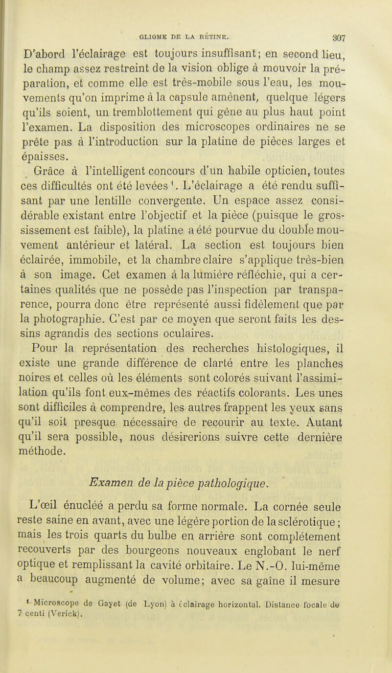 D'abord l'éclairage est toujours insuffisant; en second lieu, le champ assez restreint de la vision oblige à mouvoir la pré- paration, et comme elle est très-mobile sous l'eau, les mou- vements qu'on imprime à la capsule amènent, quelque légers qu'ils soient, un tremblottement qui gêne au plus haut point l'examen. La disposition des microscopes ordinaires ne se prête pas à l'introduction sur la platine de pièces larges et épaisses. Grâce à l'intelligent concours d'un habile opticien, toutes ces difficultés ont été levées ^. L'éclairage a été rendu suffi- sant par une lentille convergente. Un espace assez consi- dérable existant entre l'objectif et la pièce (puisque le gros- sissement est faible), la platine a été pourvue du double mou- vement antérieur et latéral. La section est toujours bien éclairée, immobile, et la chambre claire s'applique très-bien à son image. Cet examen à la lumière réfléchie, qui a cer- taines qualités que ne possède pas l'inspection par transpa- rence, pourra donc être représenté aussi fidèlement que par la photographie. C'est par ce moyen que seront faits les des- sins agrandis des sections oculaires. Pour la représentation des recherches histologiques, il existe une grande différence de clarté entre les planches noires et celles où les éléments sont colorés suivant l'assimi- lation qu'ils font eux-mêmes des réactifs colorants. Les unes sont difficiles à comprendre, les autres frappent les yeux sans qu'il soit presque nécessaire de recourir au texte. Autant qu'il sera possible, nous désirerions suivre cette dernière méthode. Examen de la pièce pathologique. L'œil énucléé a perdu sa forme normale. La cornée seule reste saine en avant, avec une légère portion de la sclérotique ; mais les trois quarts du bulbe en arrière sont complètement recouverts par des bourgeons nouveaux englobant le nerf optique et remplissant la cavité orbitaire. Le N.-O. lui-même a beaucoup augmenté de volume ; avec sa gaine il mesure « Microscope de Gayet (de Lyon) à tclali-age horizontal. Distance focale do 7 cenli (Verick).