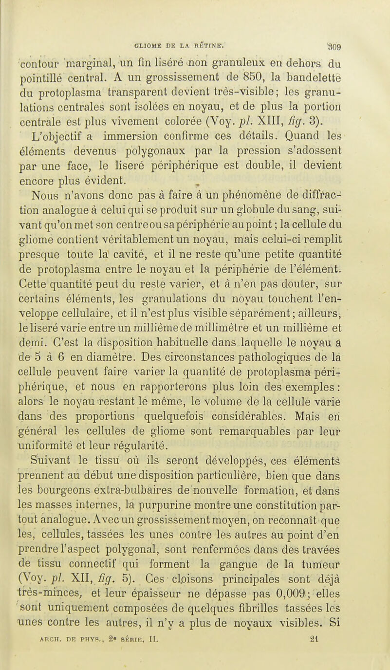 contour marginal, un fin liséré non granuleux en dehors du pointillé central. A un grossissement de 850, la bandelette du protoplasma transparent devient très-visible ; les granu- lations centrales sont isolées en noyau, et de plus la portion centrale est plus vivement colorée (Voy. pl. XIII, %. 3). L'objectif a immersion confirme ces détails. Quand les éléments devenus polygonaux par la pression s'adossent par une face, le liseré périphérique est double, il devient encore plus évident. Nous n'avons donc pas à faire à un phénomène de diffrac- tion analogue à celui qui se produit sur un globule du sang, sui- vant qu'on met son centre ou sa périphérie au point ; la cellule du gliome contient véritablement un noyau, mais celui-ci remplit presque toute la cavité, et il ne reste qu'une petite quantité de protoplasma entre le noyau et la périphérie de l'élément. Cette quantité peut du reste varier, et à n'en pas douter, sur certains éléments, les granulations du noyau touchent l'en- veloppe cellulaire, et il n'est plus visible séparément; ailleurs, le liseré varie entre un millième de millimètre et un millième et demi. C'est la disposition habituelle dans laquelle le noyau à de 5 à 6 en diamètre. Des circonstances pathologiques de la cellule peuvent faire varier la quantité de protoplasma péri- phérique, et nous en rapporterons plus loin des exemples : alors le noyau restant lé même, le volume de la cellule varie dans des proportions quelquefois considérables. Mais en général les cellules de gliome sont remarquables par leur uniformité et leur régularité. Suivant le tissu où ils seront développés, ces éléments prennent au début une disposition particulière, bien que dans les bourgeons extra-bulbaires de nouvelle formation, et dans les masses internes, la purpurine montre une constitution par- tout analogue. Avec un grossissement moyen, on reconnaît que les, cellules, tassées les unes contre les autres au point d'en prendre l'aspect polygonal, sont renfermées dans des travées de tissu connectif qui forment la gangue de la tumeur (Voy. pl. XII, %. 5). Ces cl.oisons principales sont déjà très-minces, et leur épaisseur ne dépasse pas 0,009 ; elles sont uniquement composées de quelques fibrilles tassées les unes contre les autres, il n'y a plus de noyaux visibles. Si ATiCTT. DR PHYS., 2« SKRIE, II. 21