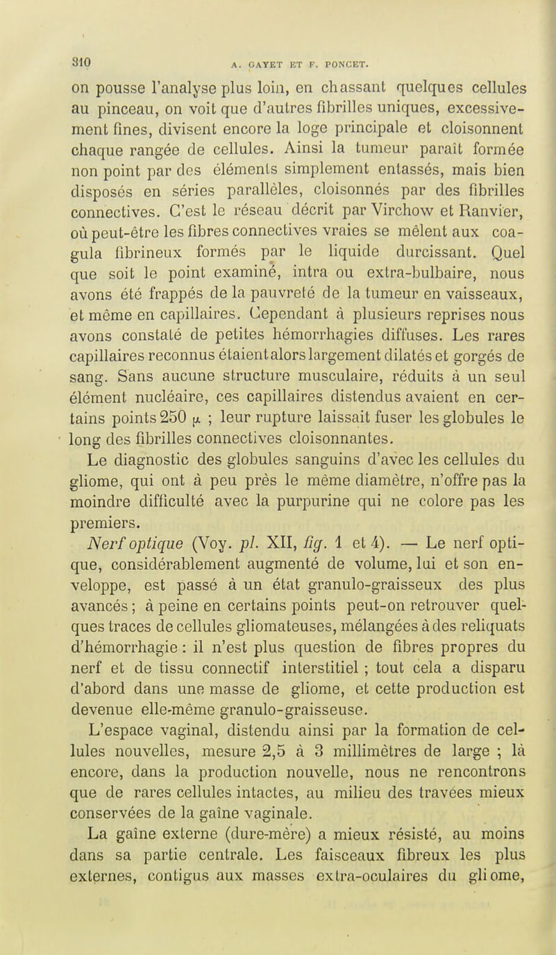 810 on pousse l'analyse plus loin, en chassant quelques cellules au pinceau, on voit que d'autres fibrilles uniques, excessive- ment fines, divisent encore la loge principale et cloisonnent chaque rangée de cellules. Ainsi la tumeur paraît formée non point par des éléments simplement entassés, mais bien disposés en séries parallèles, cloisonnés par des fibrilles connectives. C'est le réseau décrit par Virchow et Ranvier, où peut-être les fibres connectives vraies se mêlent aux coa- gula fibrineux formés par le liquide durcissant. Quel que soit le point examiné, intra ou extra-bulbaire, nous avons été frappés de la pauvreté de la tumeur en vaisseaux, et même en capillaires. Cependant à plusieurs reprises nous avons constaté de petites hémorrhagies diffuses. Les rares capillaires reconnus étaientalorslargement dilatés et gorgés de sang. Sans aucune structure musculaire, réduits à un seul élément nucléaire, ces capillaires distendus avaient en cer- tains points 250 jx ; leur rupture laissait fuser les globules le long des fibrilles connectives cloisonnantes. Le diagnostic des globules sanguins d'avec les cellules du gliome, qui ont à peu près le même diamètre, n'offre pas la moindre difficulté avec la purpurine qui ne colore pas les premiers. Nerf optique (Voy. pl. XII, îîg. 1 et 4). — Le nerf opti- que, considérablement augmenté de volume, lui et son en- veloppe, est passé à un état granulo-graisseux des plus avancés ; à peine en certains points peut-on retrouver quel- ques traces de cellules gliomateuses, mélangées à des reliquats d'hémorrhagie : il n'est plus question de fibres propres du nerf et de tissu connectif interstitiel ; tout cela a disparu d'abord dans une masse de gliome, et cette production est devenue elle-même granulo-graisseuse. L'espace vaginal, distendu ainsi par la formation de cel- lules nouvelles, mesure 2,5 à 3 millimètres de large ; là encore, dans la production nouvelle, nous ne rencontrons que de rares cellules intactes, au milieu des travées mieux conservées de la gaine vaginale. La gaîne externe (dure-mère) a mieux résisté, au moins dans sa partie centrale. Les faisceaux fibreux les plus externes, contigus aux masses extra-oculaires du gliome.