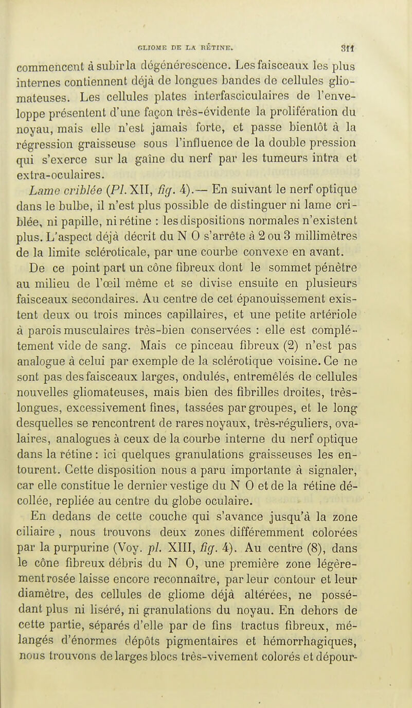 commencent àsubirla dégénérescence. Les faisceaux les plus internes contiennent déjà de longues bandes de cellules glio- mateuses. Les cellules plates interfasciculaires de l'enve- loppe présentent d'une façon très-évidente la prolifération du noyau, mais elle n'est jamais forte, et passe bientôt à la régression graisseuse sous l'influence de la double pression qui s'exerce sur la gaîne du nerf par les tumeurs intra et extra-oculaires. Lame criblée (P7.XII, ficj. 4).— En suivant le nerf optique dans le bulbe, il n'est plus possible de distinguer ni lame cri- blée, ni papille, ni rétine : les dispositions normales n'existent plus. L'aspect déjà décrit du N 0 s'arrête à 2 ou 3 millimètres de la limite scléroticale, par une courbe convexe en avant. De ce point part un cône fibreux dont le sommet pénètre au milieu de l'œil même et se divise ensuite en plusieurs faisceaux secondaires. Au centre de cet épanouissement exis- tent deux ou trois minces capillaires, et une petite artériole à parois musculaires très-bien conservées : elle est complè- tement vide de sang. Mais ce pinceau fibreux (2) n'est pas analogue à celui par exemple de la sclérotique voisine. Ce ne sont pas des faisceaux larges, ondulés, entremêlés de cellules nouvelles gliomateuses, mais bien des fibrilles droites, très- longues, excessivement fines, tassées par groupes, et le long desquelles se rencontrent de rares noyaux, très-réguliers, ova- laires, analogues à ceux de la courbe interne du nerf optique dans la rétine : ici quelques granulations graisseuses les en- tourent. Cette disposition nous a paru importante à signaler, car elle constitue le dernier vestige du N 0 et de la rétine dé- collée, repliée au centre du globe oculaire. En dedans de cette couche qui s'avance jusqu'à la zone ciliaire , nous trouvons deux zones différemment colorées par la purpurine (Voy. pl. XIII, fig. 4). Au centre (8), dans le cône fibreux débris du N 0, une première zone légère- ment rosée laisse encore reconnaître, parleur contour et leur diamètre, des cellules de gliome déjà altérées, ne possé- dant plus ni liséré, ni granulations du noyau. En dehors de cette partie, séparés d'elle par de fins tractus fibreux, mé- langés d'énormes dépôts pigmentaires et hémorrhagiques, nous trouvons de larges blocs très-vivement colorés etdépour-