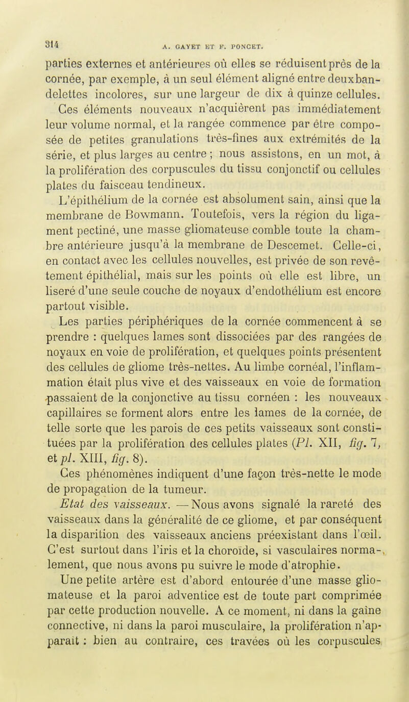 parties externes et antérieures où elles se réduisent près de la cornée, par exemple, à un seul élément aligné entre deuxban- delettes incolores, sur une largeur de dix à quinze cellules. Ces éléments nouveaux n'acquièrent pas immédiatement leur volume normal, et la rangée commence par être compo- sée de petites granulations très-fmes aux extrémités de la série, et plus larges au centre ; nous assistons, en un mot, à la prolifération des corpuscules du tissu conjonctif ou cellules plates du faisceau tendineux. L'épithélium de la cornée est absolument sain, ainsi que la membrane de Bowmann. Toutefois, vers la région du liga- ment pectiné, une masse gliomateuse comble toute la cham- bre antérieure jusqu'à la membrane de Descemet. Celle-ci, en contact avec les cellules nouvelles, est privée de son revê- tement épithélial, mais sur les points où elle est libre, un liseré d'une seule couche de noyaux d'endothélium est encore partout visible. Les parties périphériques de la cornée commencent à se prendre : quelques lames sont dissociées par des rangées de noyaux en voie de prolifération, et quelques points présentent des cellules de gliome très-nettes. Au limbe cornéal, l'inflam- mation était plus vive et des vaisseaux en voie de formation passaient de la conjonctive au tissu cornéen : les nouveaux capillaires se forment alors entre les lames de la cornée, de telle sorte que les parois de ces petits vaisseaux sont consti- tuées par la prolifération des cellules plates (Pi. XII, fig. 1, et pl. XIII, ficj. 8). Ces phénomènes indiquent d'une façon très-nette le mode de propagation de la tumeur. Etat des vaisseaux. —Nous avons signalé la rareté des vaisseaux dans la généralité de ce gliome, et par conséquent la disparition des vaisseaux anciens préexistant dans l'œil. C'est surtout dans l'iris et la choroïde, si vasculaires norma-, lement, que nous avons pu suivre le mode d'atrophie. Une petite artère est d'abord entourée d'une masse glio- mateuse et la paroi adventice est de toute part comprimée par cette production nouvelle. A ce moment, ni dans la gaine connective, ni dans la paroi musculaire, la prolifération n'ap- paraît ; bien au contraire, ces travées où les corpuscules