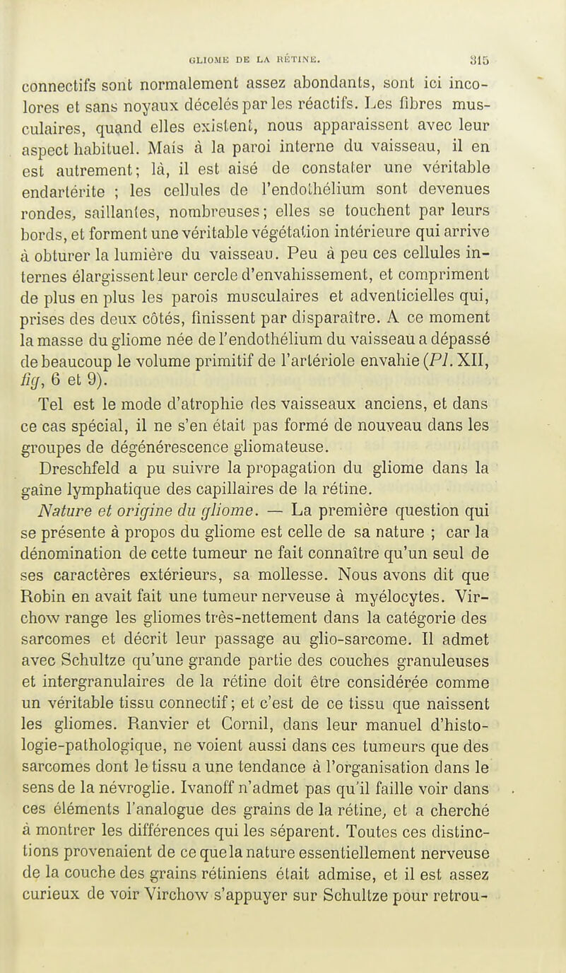 connectifs sont normalement assez abondants, sont ici inco- lores et sans noyaux décelés par les réactifs. Les fibres mus- culaires, quand elles existent, nous apparaissent avec leur aspect habituel. Mais à la paroi interne du vaisseau, il en est autrement; là, il est aisé de constater une véritable endartérite ; les cellules de l'endolliélium sont devenues rondes, saillantes, nombreuses ; elles se touchent par leurs bords, et forment une véritable végétation intérieure qui arrive à obturer la lumière du vaisseau. Peu à peu ces cellules in- ternes élargissent leur cercle d'envahissement, et com.priment de plus en plus les parois musculaires et adventicielles qui, prises des deux côtés, finissent par disparaître. A ce moment la masse du gliome née de l'endothélium du vaisseau a dépassé de beaucoup le volume primitif de l'artériole envahie {Pl. XII, ficf, 6 et 9). Tel est le mode d'atrophie des vaisseaux anciens, et dans ce cas spécial, il ne s'en était pas formé de nouveau dans les groupes de dégénérescence gliomateuse. Dreschfeld a pu suivre la propagation du gliome dans la gaîne lymphatique des capillaires de la rétine. Nature et origine du gliome. — La première question qui se présente à propos du gliome est celle de sa nature ; car la dénomination de cette tumeur ne fait connaître qu'un seul de ses caractères extérieurs, sa mollesse. Nous avons dit que Robin en avait fait une tumeur nerveuse à myélocytes. Vir- chow range les gliomes très-nettement dans la catégorie des sarcomes et décrit leur passage au glio-sarcome. Il admet avec Schultze qu'une grande partie des couches granuleuses et intergranulaires de la rétine doit être considérée comme un véritable tissu connectif ; et c'est de ce tissu que naissent les ghomes. Ranvier et Cornil, dans leur manuel d'histo- logie-pathologique, ne voient aussi dans ces tumeurs que des sarcomes dont le tissu aune tendance à l'organisation dans le sens de la névroglie. Ivanoff n'admet pas qu'il faille voir dans ces éléments l'analogue des grains de la rétine, et a cherché à montrer les différences qui les séparent. Toutes ces distinc- tions provenaient de ce quela nature essentiellement nerveuse de la couche des grains rétiniens était admise, et il est assez curieux de voir Virchow s'appuyer sur Schultze pour retrou-