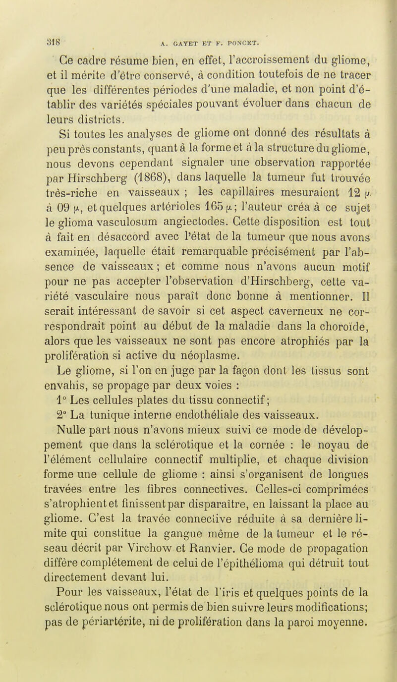 Ce cadre résume bien, en effet, l'accroissement du gliome, et il mérite d'être conservé, à condition toutefois de ne tracer que les différentes périodes d'une maladie, et non point d'é- tablir des variétés spéciales pouvant évoluer dans chacun de leurs districts. Si toutes les analyses de gliome ont donné des résultats à peu près constants, quant à la forme et à la structure du gliome, nous devons cependant signaler une observation rapportée par Hirschberg (1868), dans laquelle la tumeur fut trouvée très-riche en vaisseaux ; les capillaires mesuraient 12 i^. à 09 [X, et quelques artérioles 165 [ji; l'auteur créa à ce sujet le glioma vasculosum angiectodes. Cette disposition est tout à fait en désaccord avec l'état de la tumeur que nous avons examinée, laquelle était remarquable précisément par l'ab- sence de vaisseaux ; et comme nous n'avons aucun motif pour ne pas accepter l'observation d'Hirschberg, cette va- riété vasculaire nous parait donc bonne à mentionner. Il serait intéressant de savoir si cet aspect caverneux ne cor- respondrait point au début de la maladie dans la choroïde, alors que les vaisseaux ne sont pas encore atrophiés par la prolifération si active du néoplasme. Le gliome, si l'on en juge par la façon dont les tissus sont envahis, se propage par deux voies : 1° Les cellules plates du tissu connectif ; 2 La tunique interne endothéliale des vaisseaux. Nulle part nous n'avons mieux suivi ce mode de dévelop- pement que dans la sclérotique et la cornée : le noyau dé l'élément cellulaire connectif multiplie, et chaque division forme une cellule de gliome : ainsi s'organisent de longues travées entre les fibres connectives. Celles-ci comprimées s'atrophient et finissent par disparaître, en laissant la place au gliome. C'est la travée conneclive réduite à sa dernière li- mite qui constitue la gangue même de la tumeur et le ré- seau décrit par Virchow et Ranvier. Ce mode de propagation diffère complètement de celui de l'épithélioma qui détruit tout directement devant lui. Pour les vaisseaux, l'état de l'iris et quelques points de la sclérotique nous ont permis de bien suivre leurs modifications; pas de périartérite, ni de prolifération dans la paroi moyenne.