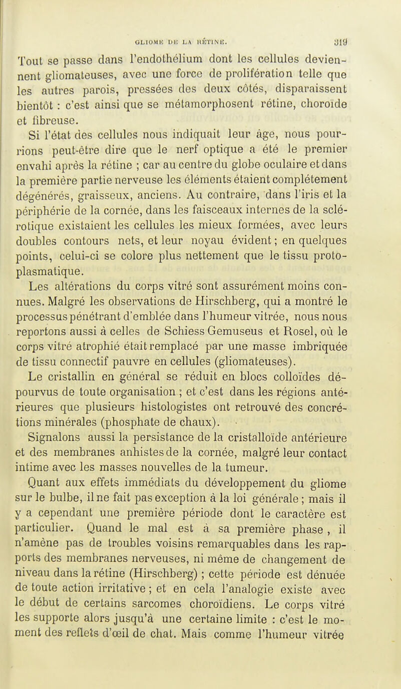 Tout se passe dans l'endothélium dont les cellules devien- nent gliomateuses, avec une force de prolifération telle que les autres parois, pressées des deux côtés, disparaissent bientôt : c'est ainsi que se métamorphosent rétine, choroïde et fibreuse. Si l'état des cellules nous indiquait leur âge, nous pour- rions peut-être dire que le nerf optique a été le premier envahi après la rétine ; car au centre du globe oculaire et dans la première partie nerveuse les éléments étaient complètement dégénérés, graisseux, anciens. Au contraire, dans l'iris et la périphérie de la cornée, dans les faisceaux internes de la sclé- rotique existaient les cellules les mieux formées, avec leurs doubles contours nets, et leur noyau évident ; en quelques points, celui-ci se colore plus nettement que le tissu proto- plasmatique. Les altérations du corps vitré sont assurément moins con- nues. Malgré les observations de Hirschberg, qui a montré le processus pénétrant d'emblée dans l'humeur vitrée, nous nous reportons aussi à celles de Schiess Gemuseus et Rosel, où le corps vitré atrophié était remplacé par une masse imbriquée de tissu connectif pauvre en cellules (gliomateuses). Le cristallin en général se réduit en blocs colloïdes dé- pourvus de toute organisation ; et c'est dans les régions anté- rieures que plusieurs histologistes ont retrouvé des concré- tions minérales (phosphate de chaux). Signalons aussi la persistance de la cristalloïde antérieure et des membranes anhistes de la cornée, malgré leur contact intime avec les masses nouvelles de la tumeur. Quant aux effets immédiats du développement du gliome sur le bulbe, il ne fait pas exception à la loi générale ; mais il y a cependant une première période dont le caractère est particulier. Quand le mal est à sa première phase , il n'amène pas de troubles voisins remarquables dans les rap- ports des membranes nerveuses, ni même de changement de niveau dans la rétine (Hirschberg) ; cette période est dénuée de toute action irritative ; et en cela l'analogie existe avec le début de certains sarcomes choroïdiens. Le corps vitré les supporte alors jusqu'à une certaine limite : c'est le mo- ment des reflets d'œil de chat. Mais comme l'humeur vitrée