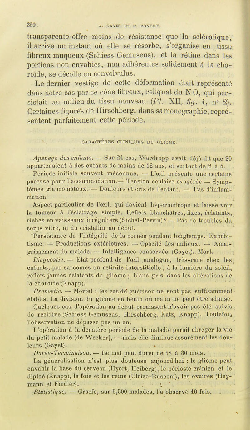 transpat*erile offre moins de résistance que la sclérotique, il arrive un instant où elle se résorbe, s'organise en tissu fibreux muqueux (Schiess Gemuseus), et la rétine dans les portions non envahies, non adhérentes solidement à la cho- roïde, se décolle en convolvulus. Le dernier vestige de cette déformation était représenté dans notre cas par ce cône fibreux, reliquat du N 0, qui per- sistait au milieu du tissu nouveau (Pl. XII, fig. 4, n 2). Certaines figure's de Hirschberg, dans sa monographie, repré- sentent parfaitement cette période. \ CARACTÈRES CLINIQUES DU OLIOME. Apanage des enfants. — Sur 24 cas, Wardropp avait déjà dit que 20 appartenaient à des enfants de moins de 12 ans, et surtout de 2 à 4. Période initiale souvent méconnue. — L'œil présente une certaine paresse pour l'accommodation.— Tension oculaire exagérée.— Symp- tômes glaucomateux. — Douleurs et cris de l'enfant. — Pas d'inflam- mation. Aspect particulier de l'œil, qui devient hypermétrope et laisse voir la tumeur à l'éclairage simple. Reflets blanchâtres, fixes, éclatants, riches en vaisseaux irréguliers (Sichel-Perrin) ?— Pas de troubles du corps vitré, ni du cristallin au début. Persistance de l'intégrité de la cornée pendant longtemps. Exorbi- tisme. — Productions extérieures. — Opacité des milieux. — Amai- grissement du malade. — Intelligence conservée (Gayet). Mort. Diagnostic. — Etat profond de l'œil analogue, très-rai-e chez les enfants, par sarcomes ou retinite iulerstitielle ; à la lumière du soleil, reflets jaunes éclatants du gliome ; blanc gris dans les altérations de la choroïde (Knapp). Pronostic. — Mortel : les cas de' guérison ne sont pas suffisamment établis. La division du gliome en bénin ou malin ne peut être admise. Quelques cas d'opération au début paraissent n'avoir pas été suivis de récidive (Schiess Gemuseus, Hirschberg, Katz, Knapp). Toutefois l'observation ne dépasse pas un an. L'opération à la dernière période de la maladie paraît abréger la vie du petit malade (de Wecker), — mais elle diminue assurément les dou- leurs (Gayet). Durée-Terminaison. — Le mal peut durer de 18 à 30 mois. La généralisation n'est plus douteuse aujourd'hui : le gliome peut envahir la base du cerveau (Hyort, Heiberg), le périoste crânien et le diploé (Knapp), le foie et les reins (Ulrico-Rusconi), les ovaires (Hey- mann et Fiedler). . ' Statistique. — Graefe, sur 6,500 malades, l'a observe 10 fois.