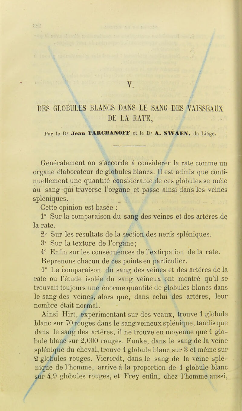 DES GLOBULES BLANCS DANS LE SANG DES VAISSEAUX DE LA RATE, Par le D'- Jean TARCHAKOFF et le D' A. SWAEI^, de Liège. Généralement on s'accorde à considérer la rate comme un organe élaborateur de globules blancs. Il est admis que conti- nuellement une quantité considérable de ces globules se mêle au sang qui traverse l'organe et passe ainsi dans les veines spléniques. Cette opinion est basée : 1° Sur la comparaison du sang des veines et des artères de la rate. 2 Sur les résultats de la section des nerfs spléniques. 3° Sur la texture de l'organe ; 4° Enfin sur les conséquences de l'extirpation de la rate. Reprenons chacun de ces points en particulier. 1° La comparaison du sang des veines et des artères de la rate ou l'étude isolée du sang veineux ont montré qu'il se trouvait toujours une énorme quantité de globules blancs dans le sang des veines, alors que, dans celui des artères, leur nombre était normal. Ainsi Llirt, expérimentant sur des veaux, trouve 1 globule blanc sur 70 rouges dans le sang veineux splénique, tandis que dans le sang des artères, il ne trouve en moyenne que 1 glo- bule blanc sur 2,000 rouges. Funke, dans le sang de la veine splénique du cheval, trouve 1 globule blanc sur 3 et même sur 2 globules rouges. Vierordt, dans le sang de la veine splé- nique de l'homme, arrive à la proportion de 1 globule blanc sûr 4,9 globules rouges, et Frey enfin, chez l'homme aussi.