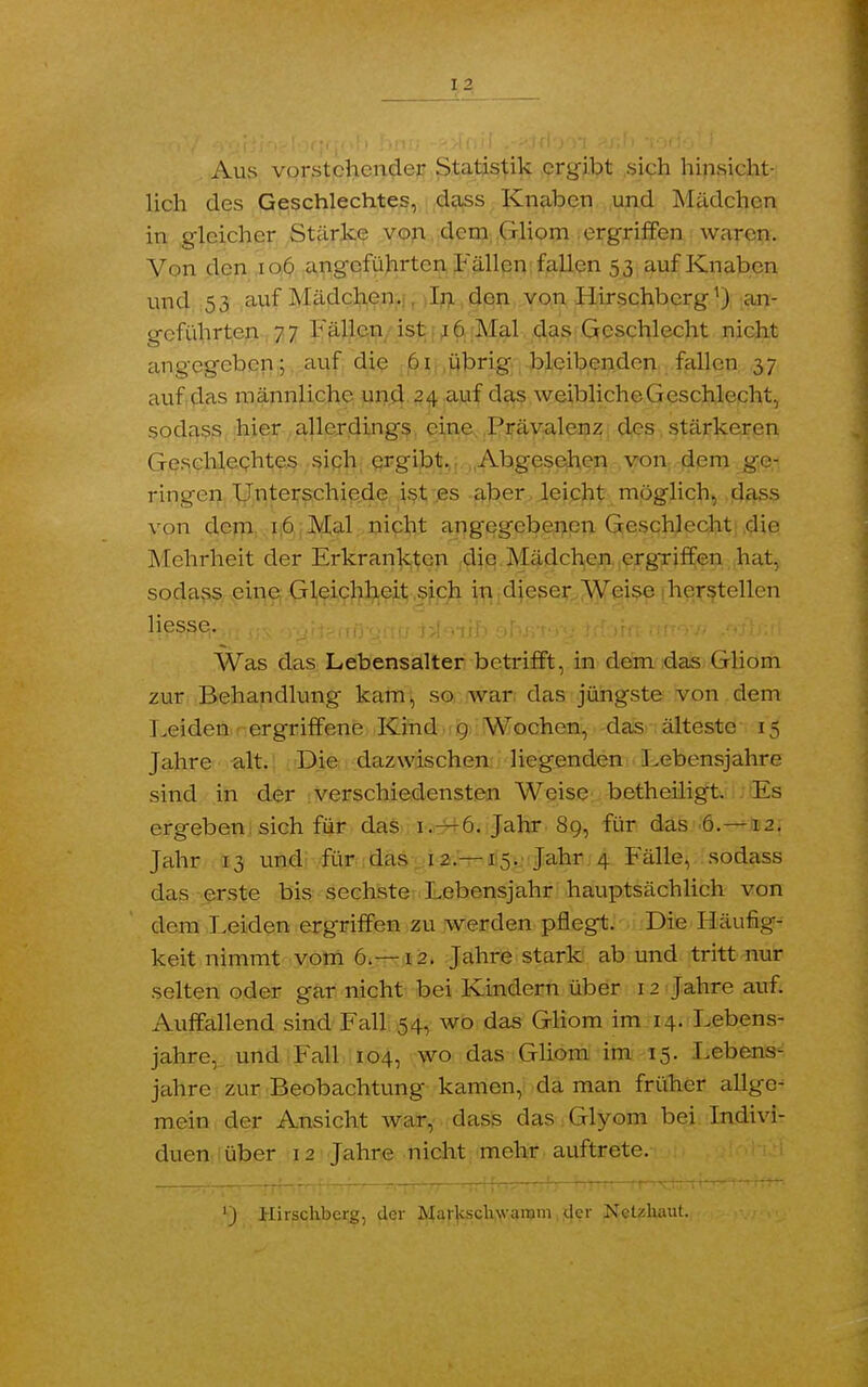 Aus vorstehender Statistik ergibt sich hinsicht- lich des Geschlechtes, dass Knaben und Mädchen in gleicher Stärke von dem Gliom ergriffen waren. Von den 106 angeführten Fällen fallen 53 auf Knaben und 53 auf Mädchen. In den von Hirschberg1) an- geführten 77 Fällen ist 16 Mal das Geschlecht nicht angegeben; auf die 61 übrig bleibenden fallen 37 auf das männliche und 24 auf das weiblichcGcschlecht, sodass hier allerdings eine Prävalenz des stärkeren Geschlechtes sich ergibt. Abgesehen von dem ge- ringen Unterschiede ist es aber leicht möglich, dass von dem 16 Mal nicht angegebenen Geschlecht die Mehrheit der Erkrankten die Mädchen ergriffen hat, sodass eine Gleichheit sich in dieser Weise herstellen Hesse. Was das Lebensalter betrifft, in dem das Gliom zur Behandlung- kam, so war das jüngste von dem Leiden ergriffene Kind 9 Wochen, das älteste 15 Jahre alt. Die dazwischen liegenden Lebensjahre sind in der verschiedensten Weise betheiligt. Es ergeben sich für das 1. — 6. Jahr 89, für das 6.—12. Jahr 13 und für das 12.—15. Jahr 4 Fälle, sodass das erste bis sechste Lebensjahr hauptsächlich von dem Leiden ergriffen zu werden pflegt. Die Häufig- keit nimmt vom 6.—12. Jahre stark ab und tritt nur selten oder gar nicht bei Kindern über 1 2 Jahre auf. Auffallend sind Fall 54, wo das Gliom im 14. Lebens- jahre, und Fall 104, wo das Gliom im 15. Lebens- jahre zur Beobachtung kamen, da man früher allge- mein der Ansicht war, dass das Glyom bei Indivi- duen über 12 Jahre nicht mehr auftrete.