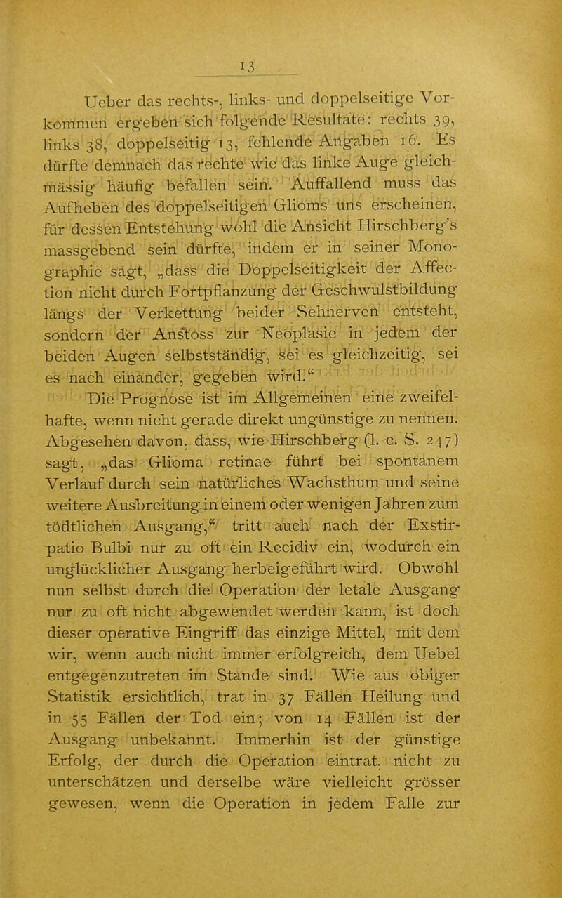 Ueber das rechts-, links- und doppelseitige Vor- kommen ergeben sich folgende Resultate: rechts 39, links 3S, doppelseitig 13, fehlende Angaben 16. Es dürfte demnach das rechte wie das linke Auge gleich- massig häufig befallen sein. Auffallend muss das Aufheben des doppelseitigen Glioms uns erscheinen, für dessen Entstehung wohl die Ansicht Hirschberg's massgebend sein dürfte, indem er in seiner Mono- graphie sagt, „dass die Doppelseitigkeit der Affec- tion nicht durch Fortpflanzung der Geschwulstbildung längs der Verkettung beider Sehnerven entsteht, sondern der Anstoss zur Neoplasie in jedem der beiden Augen selbstständig, sei es gleichzeitig, sei es nach einander, gegeben wird. Die Prognose ist im Allgemeinen eine zweifel- hafte, wenn nicht gerade direkt ungünstige zu nennen. Abgesehen davon, dass, wie Hirschberg (1. c. S. 247) sagt, „das Glioma retinae führt bei spontanem Verlauf durch sein natürliches Wachsthum und seine weitere Ausbreitung in einem oder wenigen Jahren zum tödtlichen Ausgang, tritt auch nach der Exstir- patio Bulbi nur zu oft ein Recidiv ein, wodurch ein unglücklicher Ausgang herbeigeführt wird. Obwohl nun selbst durch die Operation der letale Ausgang nur zu oft nicht abgewendet werden kann, ist doch dieser operative Eingriff das einzige Mittel, mit dem wir, wenn auch nicht immer erfolgreich, dem Uebel entgegenzutreten im Stande sind. Wie aus obiger Statistik ersichtlich, trat in 37 Fällen Heilung und in 55 Fällen der Tod ein; von 14 Fällen ist der Ausgang unbekannt. Immerhin ist der günstige Erfolg, der durch die Operation eintrat, nicht zu unterschätzen und derselbe wäre vielleicht grösser gewesen, wenn die Operation in jedem Falle zur