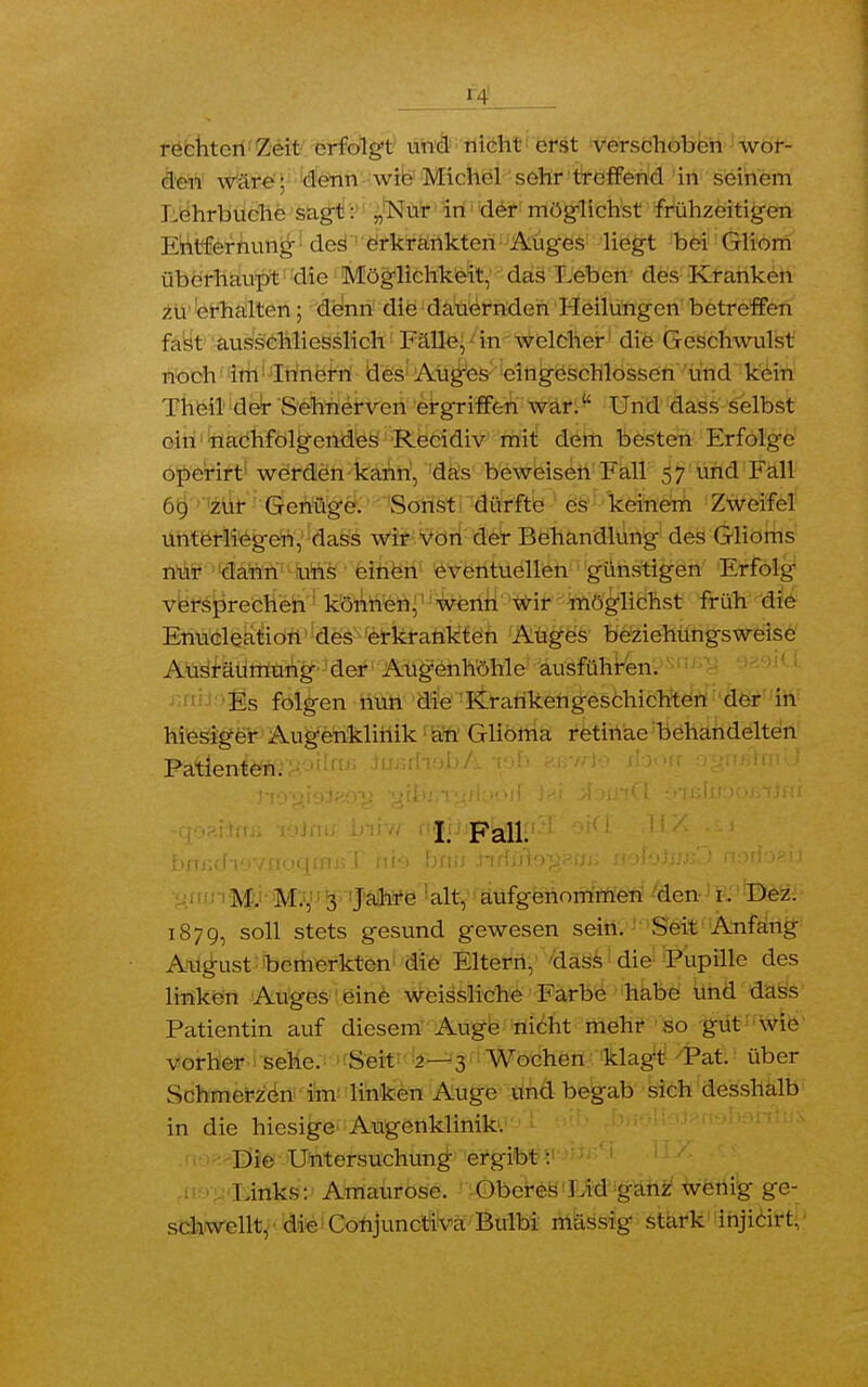 *4 htcii Zeit erfolgt und nicht erst verschoben wor- den wäre; denn wie Michel sehr treffend in seinem I.ehrbuche sagt: „Nur in der möglichst frühzeitigen Entfernung des erkrankten Auges liegt bei Gliom überhaupt die Möglichkeit, das Leben des Kranken zu erhalten; denn die dauernden Heilungen betreffen fast ausschliesslich Fälle, in welcher die Geschwulst noch im Innern des Auges eingeschlossen und kein Theil der Sehnerven ergriffen war. Und dass selbst ein nachfolgendes Recidiv mit dem besten Erfolge operirt werden kann, das beweisen Fall 57 und Fall 69 zur Genüge. Sonst dürfte es keinem Zweifel unterliegen, dass wir von der Behandlung des Glioms nur dann uns einen eventuellen günstigen Erfolg versprechen können, wenn wir möglichst früh die Enucleation des erkrankten Auges beziehungsweise Ausräumung der Augenhöhle ausführen. Es folgen nun die Krankengeschichten der in hiesiger Augenklinik an Glioma retinae behandelten Patienten. I. Fall. M. M., 3 Jahre alt, aufgenommen den 1. Dez. 1879, soll stets gesund gewesen sein. Seit Anfang Augast bemerkten die Eltern, dass die Pupille des linken Auges eine weissliche Farbe habe und dass Patientin auf diesem Auge nicht mehr so gut wie vorher sehe. Seit 2—3 Wochen klagt Pat. über Schmerzen im linken Auge und begab sich desshalb in die hiesige Augenklinik. Die Untersuchung ergibt: Links: Amaurose. Oberes Lid ganz wenig ge- schwellt, die Conjunctiva Bulbi mässig stark injicirt.