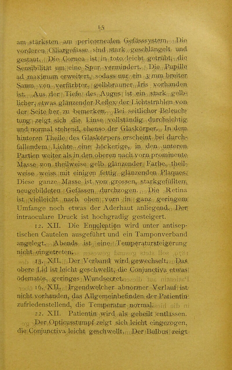 am stärksten am poricornoalen Gcfässsystem. Die vorderen Ciliargefässe sind stark geschlängelt und gestaut. Die Cornea ist in toto leicht getrübt, die Sensibilität um eine Spur vermindert. Die Pupille ad maximum erweitert,, sodass nur ein 3 mm breiter Saum von veriarbter, gelbbrauner Iris vorhanden ist. Aus der Tiefe des Auges ist ein stark gelb- licher, etwas glänzender Reflex der Lichtstrahlen von der Seite her zu bemerken. Bei seitlicher Beleuch- tung zeigt sich die Linse vollständig durchsichtig und normal stehend, ebenso der Glaskörper. In dem hinteren Theile des Glaskörpers erscheint bei durch- fallendem Lichte eine höckerige, in den unteren Partien weiter als in den oberen nach vorn prominente Masse von theilweise gelb glänzender Farbe, theil- weise weiss mit einigen fettig glänzenden Plaques. Diese ganze Masse ist von grossen, starkgefüllten, neugebildeten Gefässen durchzogen.. Die Retina ist vielleicht nach oben vorn in ganz geringem Umfange noch etwas der Aderhaut anliegend. Der intraoeulare Druck ist hochgradig gesteigert. 12. XII. Die Enucleatijm wird unter antisep- tischen Cautelen ausgeführt und ein Tamponverband angelegt. Abends ist eine Temperatursteigerung nifiht;!eingie,trete^i;^. Sn*o//•>■»_ büue&% Kteiä Üoz t(jx8j 13. XII. Der Verband wird gewechselt. Das obere Lid ist leicht geschwellt, die Conjunctiva etwas ödematös, geringes Wundsecret. 16. XII. Irgendwelcher abnormer Verlauf ist nicht vorhanden, das Allgemeinbefinden der Patientin zufriedenstellend, die Temperatur normal. 22. XII. Patientin wird als geheilt entlassen. Der Opticusstumpf zeig't sich leicht eingezogen, die Conjunctiva leicht geschwellt. Der Bulbus ; zeigt