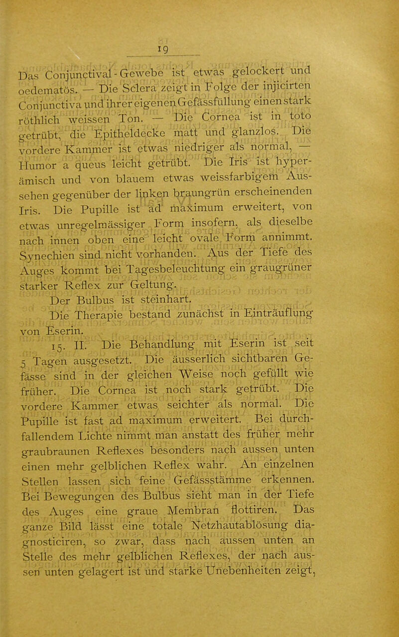 Das Conjunctival-Gewebe ist etwas gelockert und „edomatös. - Die Sclcra zeigt in Folge der injicirten Omiunctiva und ihrer eigenen Gefässfüllung einen stark rothlich weissen Ton. — Die Cornea ist in toto getrübt, die Kpitheldccke matt und glanzlos. Die vordere Kammer ist etwas niedriger als normal, — Humor a queus leicht getrübt. Die Iris ist hyper- ämisch und von blauem etwas weissfarbigem Aus- sehen gegenüber der linken braungrün erscheinenden Iris. Die Pupille ist ad maximum erweitert, von etwas unregelmässiger Form insofern, als dieselbe nach innen oben eine leicht ovale Form annimmt. Synechien sind nicht vorhanden. Aus der Tiefe des Auges kommt bei Tagesbeleuchtung ein graugrüner starker Reflex zur Geltung. Der Bulbus ist steinhart. Die Therapie bestand zunächst in Einträufiung von Eserin. 15. II. Die Behandlung mit Eserin ist seit 5 Tagen ausgesetzt. Die äusserlich sichtbaren Ge- fässe sind in der gleichen Weise noch gefüllt wie früher. Die Cornea ist noch stark getrübt. Die vordere Kammer etwas seichter als normal. Die Pupille ist fast ad maximum erweitert. Bei durch- fallendem Lichte nimmt man anstatt des früher mehr graubraunen Reflexes besonders nach aussen unten einen mehr gelblichen Reflex wahr. An einzelnen Stellen lassen sich feine Gefässstämme erkennen. Bei Bewegungen des Bulbus sieht man in der Tiefe des Auges eine graue Membran flottiren. Das ganze Bild lässt eine totale Netzhautablösung dia- gnosticiren, so zwar, dass nach aussen unten an Stelle des mehr gelblichen Reflexes, der nach aus- sen unten gelagert ist und starke Unebenheiten zeigt,