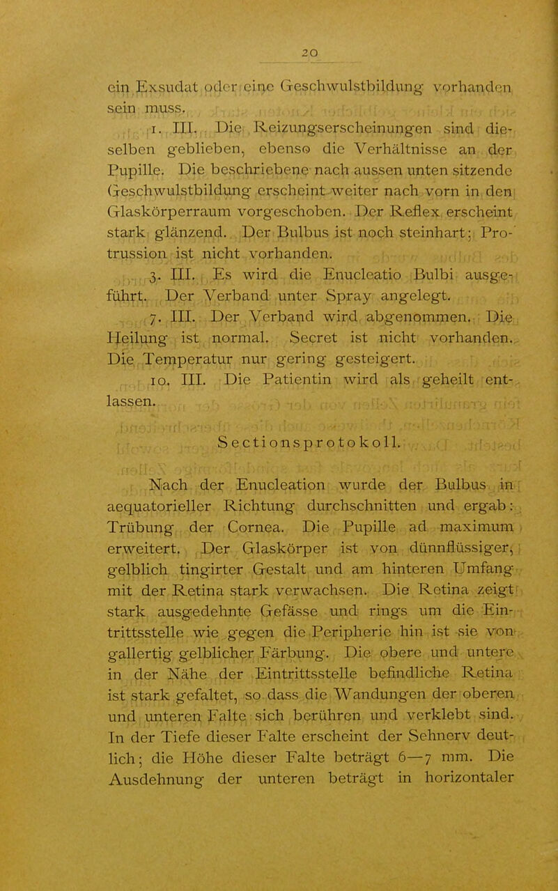 ein Exsudat oder eine Geschwulstbildung vorhanden sein muss. i. III. Die , Reizungserscheinungen sind die- selben geblieben, ebenso die Verhältnisse an der Pupille. Die beschriebene nach aussen unten sitzende Geschwulstbildung erscheint weiter nach vorn in den Glaskörperraum vorgeschoben. Der Reflex erscheint stark glänzend. Der Bulbus ist noch steinhart: Pro- trussion ist nicht vorhanden. 3. III. Es wird die Enucleatio Bulbi ausge- führt. Der Verband unter Spray angelegt. 7. III. Der Verband wird abgenommen. Die1 Heilung ist normal. Secret ist nicht vorhanden. Die Temperatur nur gering gesteigert. 10. III. Die Patientin wird als geheilt ent- lassen. S e c t i o n s p r o t o k o 11. Nach der Enucleation wurde der Bulbus in aequatorieller Richtung durchschnitten und ergab: Trübung der Cornea. Die Pupille ad maximum erweitert. Der Glaskörper ist von dünnflüssiger, gelblich tingirter Gestalt und am hinteren Umfang mit der Retina stark verwachsen. Die Retina zeigt stark ausgedehnte Gefässe und rings um die Ein- trittsstelle wie g'eg-en die Peripherie hin ist sie von gallertig gelblicher Färbung. Die obere und untere in der Nähe der Eintrittsstelle befindliche Retina ist stark gefaltet, so dass die Wandungen der oberen und unteren Falte sich berühren und verklebt sind. In der Tiefe dieser Falte erscheint der Sehnerv deut- lich; die Höhe dieser Falte beträgt 6—7 mm. Die Ausdehnung der unteren beträgt in horizontaler