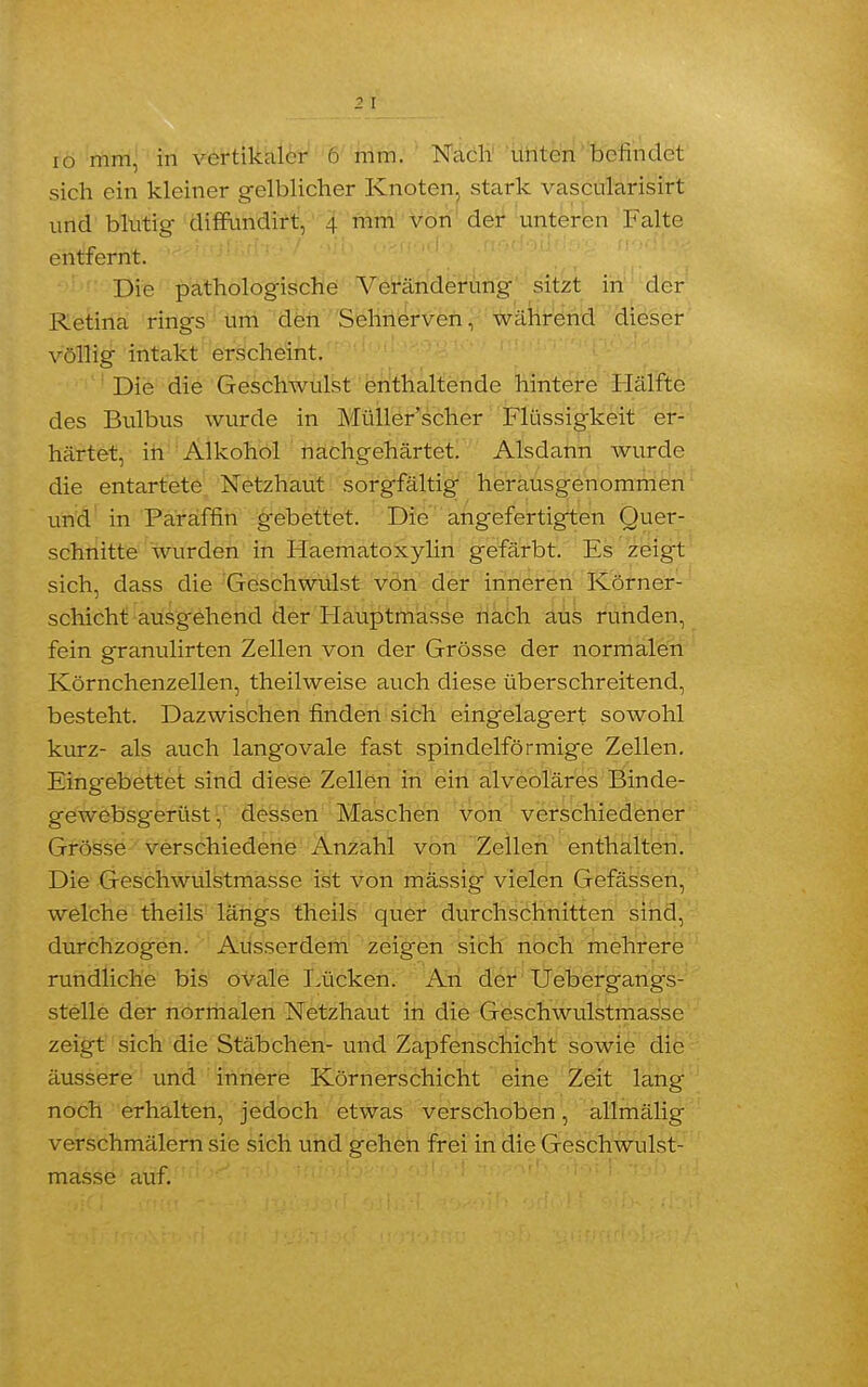 2 I io mm, in vertikaler 6 mm. Nach unten befindet sich ein kleiner gelblicher Knoten, stark vascularisirt und blutig diffundirt, 4 mm von der unteren Falte entfernt. Die pathologische Veränderung sitzt in der Retina rings um den Sehnerven, während dieser völlig intakt erscheint. Die die Geschwulst enthaltende hintere Hälfte des Bulbus wurde in Müller'scher Flüssigkeit er- härtet, in Alkohol nachgehärtet. Alsdann wurde die entartete Netzhaut sorgfältig herausgenommen und in Paraffin g-ebettet. Die angefertigten Quer- schnitte wurden in Flaematoxylin gefärbt. Es zeigt sich, dass die Geschwulst von der inneren Körner - schicht ausgehend der Flauptmasse nach aus runden, fein granulirten Zellen von der Grösse der normalen Körnchenzellen, theilweise auch diese überschreitend, besteht. Dazwischen finden sich eingelagert sowohl kurz- als auch langovale fast spindelförmige Zellen. Eingebettet sind diese Zellen in ein alveoläres Binde- gewebsgerüst, dessen Maschen von verschiedener Grösse verschiedene Anzahl von Zellen enthalten. Die Geschwulstmasse ist von mässig vielen Gefässen, welche theils längs theils quer durchschnitten sind, durchzogen. Ausserdem zeigen sich noch mehrere rundliche bis ovale Lücken. An der Uebergangs- stelle der normalen Netzhaut in die Geschwulstmasse zeigt sich die Stäbchen- und Zapfenschicht sowie die äussere und innere Körnerschicht eine Zeit lang noch erhalten, jedoch etwas verschoben, allmälig verschmälern sie sich und gehen frei in die Geschwulst- masse auf.