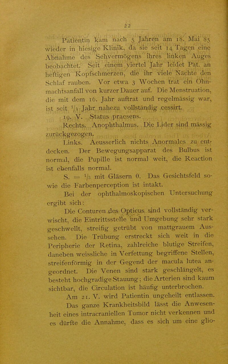 wieder in hiesige Klinik, da sie seit 14 ^agen pinc Abnahme des Sehvermögens ihres linken Auges beobachtet. Seit einem viertel Jahr leidet Pat. an heftigen Kopfschmerzen, die ihr viele Nächte den Schlaf rauben. Vor etwa 3 Wochen trat ein Ohn- machtsanfall von kurzer Dauer auf. Die Menstruation, die mit dem 16. Jahr auftrat und regelmässig war, ist seit Hi Jahr nahezu vollständig cessirt. I ig, V. Status praesens. Rechts. Anophthalmus. Die Lider sind massig zurückgezogen. Links. Aeusserlich nichts Anormales zu ent- decken. Der Bewegungsapparat des Bulbus ist normal, die Pupille ist normal weit, die Reaction ist ebenfalls normal. S. == mit Gläsern 0. Das Gesichtsfeld so- wie die Farbenperception ist intakt. Bei der ophthalmoskopischen Untersuchung ergibt sich: Die Conturen des Opticus sind vollständig ver- wischt, die Eintrittsstelle und Umgebung sehr stark geschwellt, streifig getrübt von mattgrauem Aus- sehen. Die Trübung erstreckt sich weit in die Peripherie der Retina, zahlreiche blutige Streifen, daneben weissliche in Verfettung begriffene Stellen, streifenförmig in der Gegend der macula lutea an- geordnet. Die Venen sind stark geschlängelt, es besteht hochgradige Stauung; die Arterien sind kaum sichtbar, die Circulation ist häufig unterbrochen. Am 21. V. wird Patientin ungeheilt entlassen. Das ganze Krankheitsbild lässt die Anwesen- heit eines intracraniellen Tumor nicht verkennen und es dürfte die Annahme, dass es sich um eine glio-