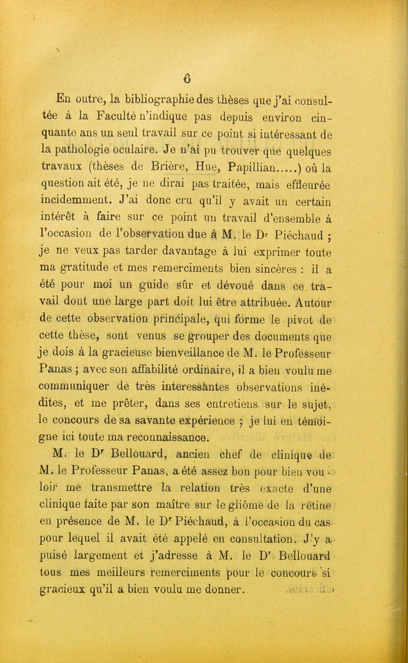 En outre, la bibliographie des thèses que j'ai consul- tée à la Faculté n'indique pas depuis environ cin- quante ans un seul travail sur ce point si intéressant de la pathologie oculaire. Je n'ai pu trouver que quelques travaux (thèses de Brière, Hue, Papillian ) où la question ait été, je ne dirai pas traitée, mais effleurée incidemment. J'ai donc cru qu'il y avait un certain intérêt à faire sur ce point un travail d'ensemble à l'occasion de l'observation due à M. le D' Piéchaud ; je ne veux pas tarder davantage à lui exprimer toute ma gratitude et mes remerciments bien sincères : il a été pour moi un guide sûr et dévoué dans ce tra- vail dont une large part doit lui être attribuée. Autour de cette observation principale, qui forme le pivot de cette thèse, sont venus se grouper des documents que je dois à la gracieuse bienveillance de M. le Professeur Panas ; avec son affabilité ordinaire, il a bien voulu me communiquer de très interessàntes observations iné- dites, et me prêter, dans ses entretiens sur le sujet, le concours de sa savante expérience ; je lui en témoi- gne ici toute ma reconnaissance. M. le Dr Bellouard, ancien chef de clinique de M. le Professeur Panas, a été assez bon pour bien vou - loir me transmettre la relation très exacte d'une clinique faite par son maître sur le gliôme de la rétine en présence de M. le Dr Piéchaud, à l'occasion du cas pour lequel il avait été appelé en consultation. J'y a puisé largement et j'adresse à M. le Dr Bellouard tous mes meilleurs remerciments pour le concours 'si gracieux qu'il a bien voulu me donner.