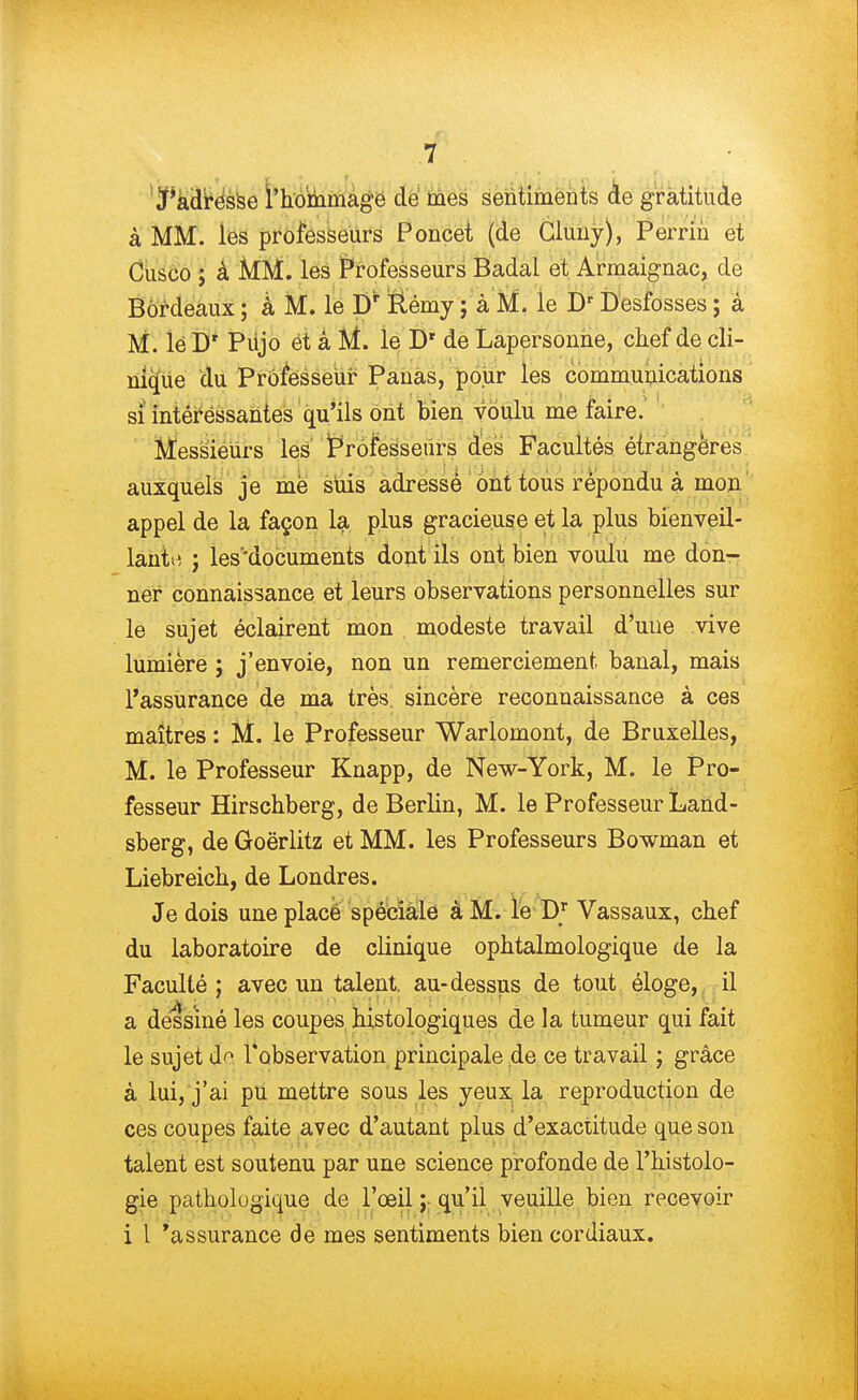 Tadresse l'hommage de mes sentiments de gratitude à MM. les professeurs Poncet (de Gluuy), Perrin et Cusco ; à MM. les Professeurs Badal et Armaignac, de Bordeaux ; à M. le D' Rémy ; à M. le Dr Desfosses ; à M. lé Dr Pujo et à M. le Dr de Lapersonne, chef de cli- nique du Professeur Panas, pour les communications si intéressantes qu'ils ont bien voulu me faire. Messieurs les iProfesseurs des Facultés étrangères auxquels je mé suis adressé ont tous répondu à mon appel de la façon la plus gracieuse et la plus bienveil- lant ; les'documents dont ils ont bien voulu me don- ner connaissance et leurs observations personnelles sur le sujet éclairent mon modeste travail d'une vive lumière ; j'envoie, non un remerciement banal, mais l'assurance de ma très sincère reconnaissance à ces maîtres : M. le Professeur Warlomont, de Bruxelles, M. le Professeur Knapp, de New-York, M. le Pro- fesseur Hirschberg, de Berlin, M. le Professeur Land- sberg, de Goërlitz et MM. les Professeurs Bowman et Liebreich, de Londres. Je dois une placé spéciale à M. le Dr Vassaux, chef du laboratoire de clinique ophtalmologique de la Faculté ; avec un talent, au-dessus de tout éloge, il a dessiné les coupes histologiques de la tumeur qui fait le sujet d^ l'observation principale de ce travail ; grâce à lui, j'ai pu mettre sous les yeux la reproduction de ces coupes faite avec d'autant plus d'exactitude que son talent est soutenu par une science profonde de l'histolo- gie patholugique de l'œil ; qu'il veuille bien recevoir i 1 'assurance de mes sentiments bien cordiaux.