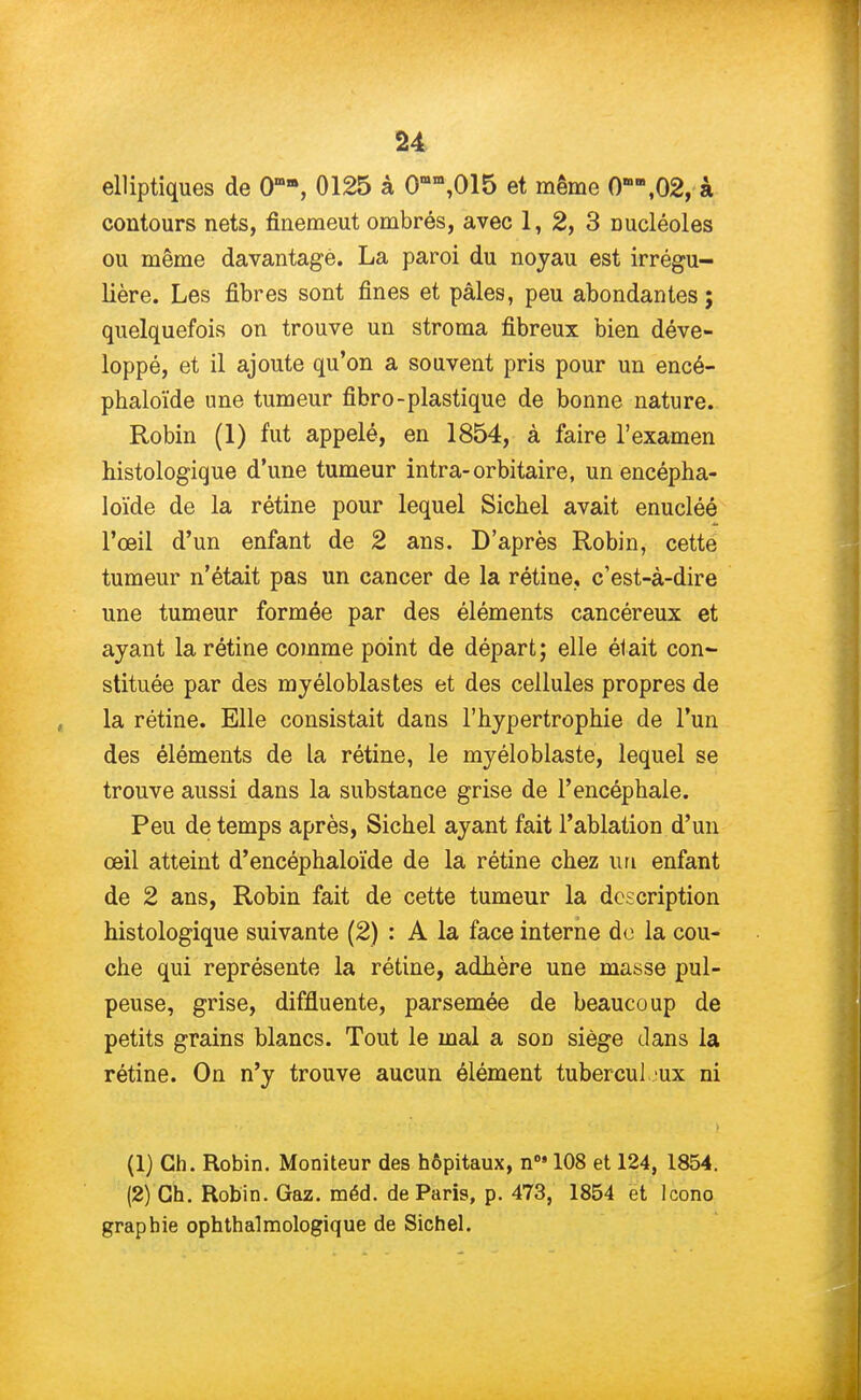 elliptiques de OmB, 0125 à 0Bn\015 et même 0nœ,02, à contours nets, finemeut ombrés, avec 1, 2, 3 oucléoles ou même davantage. La paroi du noyau est irrégu- lière. Les fibres sont fines et pâles, peu abondantes; quelquefois on trouve un stroma fibreux bien déve- loppé, et il ajoute qu'on a souvent pris pour un encé- phaloïde une tumeur fibro-plastique de bonne nature. Robin (1) fut appelé, en 1854, à faire l'examen histologique d'une tumeur intra-orbitaire, un encépha- loïde de la rétine pour lequel Sichel avait enucléé l'œil d'un enfant de 2 ans. D'après Robin, cette tumeur n'était pas un cancer de la rétine, c'est-à-dire une tumeur formée par des éléments cancéreux et ayant la rétine comme point de départ; elle était con- stituée par des myéloblastes et des cellules propres de la rétine. Elle consistait dans l'hypertrophie de l'un des éléments de la rétine, le myéloblaste, lequel se trouve aussi dans la substance grise de l'encéphale. Peu de temps après, Sichel ayant fait l'ablation d'un œil atteint d'encéphaloïde de la rétine chez un enfant de 2 ans, Robin fait de cette tumeur la description histologique suivante (2) : A la face interne de la cou- che qui représente la rétine, adhère une masse pul- peuse, grise, diffluente, parsemée de beaucoup de petits grains blancs. Tout le mal a son siège clans la rétine. On n'y trouve aucun élément tubercul eux ni (1) Ch. Robin. Moniteur des hôpitaux, n6> 108 et 124, 1854. (2) Ch. Robin. Gaz. méd. de Paris, p. 473, 1854 et Icono graphie ophthalmologique de Sichel.