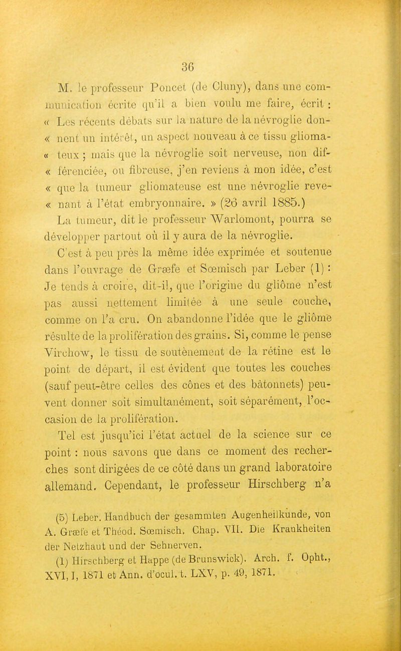 3G M. le professeur Poucet (de Cluny), dans une com- munication écrite qu'il a bien voulu me faire, écrit ; « Les récents débats sur la nature de la névroglie don- « nent un intérêt, un aspect nouveau à ce tissu glioma- « teux ; mais que la névroglie soit nerveuse, non dif- « férenciée, ou fibreuse, j'en reviens à mon idée, c'est « que la tumeur gliomateuse est une névroglie reve- « nant à l'état embryonnaire. » (2ô avril 1885.) La tumeur, dit le professeur Warlomont, pourra se développer partout où il y aura de la névroglie. C'est à peu près la même idée exprimée et soutenue dans l'ouvrage de Grsefe et Sœmisch par Leber (1) : Je tends à croire, dit-il, que l'origine du gliôcne n'est pas aussi nettement limitée à une seule couche, comme on l'a cru. On abandonne l'idée que le gliôme résulte de la prolifération d es grains. Si, comme le pense Virehow, le tissu de soutènement de la rétine est le point de départ, il est évident que toutes les couches (sauf peut-être celles des cônes et des bâtonnets) peu- vent donner soit simultanément, soit séparément, l'oc- casion de la prolifération. Tel est jusqu'ici l'état actuel de la science sur ce point : nous savons que dans ce moment des recher- ches sont dirigées de ce côté dans un grand laboratoire allemand. Cependant, le professeur Hirschberg n'a (5) Leber. Handbuch der gesammten Augenheilkunde, von A. Grœt'e et Théod. Sœmisch. Chap. VII. Die Kraukheiten der Nelzhaut und der Sehnerven. (1) Hirschberg et Happe (de Brunswick). Arch. f. Opht., XVI, I, 1871 et Ann. d'ocul. t. LXV, p. 49, 1871.