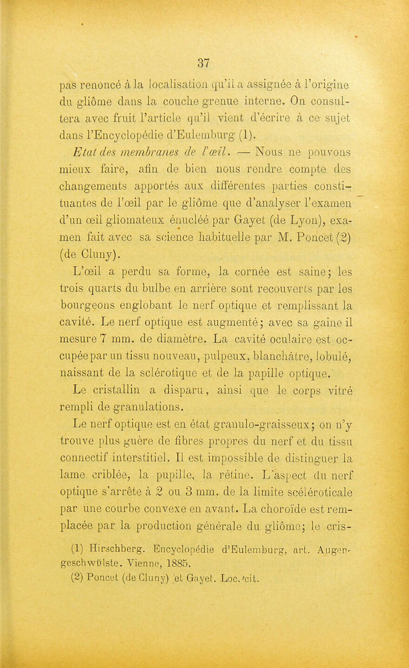 pas renoncé à la localisation qu'il a assignée à l'origine du gliôme clans la couche grenue interne. On consul- tera avec fruit l'article qu'il vient d'écrire à ce sujet dans l'Encyclopédie d'Eulemburg (1). Etat des membranes de l'œil. — Nous ne pouvons mieux faire, ami de bien nous rendre compte des changements apportés aux différentes parties consti- tuantes de l'œil par le gliôme que d'analyser l'examen d'un œil gliomateux énucléé par Gayet (de Lyon), exa- men fait avec sa science habituelle par M. Poncet (2) (de Cluny). L'œil a perdu sa forme, la cornée est saine; les trois quarts du bulbe en arrière sont recouverts par les bourgeons englobant le nerf optique et remplissant la cavité. Le nerf optique est augmenté; avec sa gaine il mesure 7 mm. de diamètre. La cavité oculaire est oc- cupée par un tissu nouveau, pulpeux, blanchâtre, lobulé, naissant de la sclérotique et de la papille optique.' Le cristallin a disparu, ainsi que le corps vitré rempli de granulations. Le nerf optique est en état granulo-graisseux; on n'y trouve plus guère de fibres propres du nerf et du tissu connectif interstitiel. Il est impossible de distinguer la lame criblée, la pupille, la rétine. L'aspect du nerf optique s'arrête à 2 ou 3 mm. de la limite scéléroticale par une courbe convexe en avant. La choroïde est rem- placée par la production générale du gliôme; le cris- (1) Hirschberg. Encyclopédie d'Eulemburg, art. Augcn- geschwulste. Vienne, 1885. (2) Poncet (de Cluny) et Gayet. Loc.-'cit.