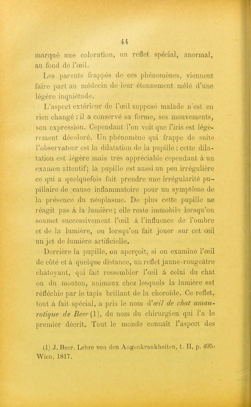 marqué une coloration, un reflet spécial, anormal, au fond de l'œil. Les parents frappés de ces phénomènes, viennent faire part au médecin de leur étonnement mêlé d'une légère inquiétude. L'aspect extérieur de l'œil supposé malade n'est en rien changé : il a conservé sa forme, ses mouvements, son expression. Cependant l'on voit que l'iris est légè- rement décoloré. Un phénomène qui frappe de suite l'observateur est la dila(ation de la pupille : cette dila- tation est légère mais très appréciable cependant à un examen attentif; la pupille est aussi un peu irrégulière ce qui a quelquefois fait prendre une irrégularité pu- pillaire de cause inflammatoire pour un symptôme de la présence du néoplasme. De : plus cette pupille ne réagit pas à la lumière ; elle reste immobile lorsqu'on soumet successivement l'œil à l'influence de l'ombre et de la lumière, ou lorsqu'on fait jouer sur cet œil un jet de lumière artificielle. Derrière la pupille, on aperçoit, si on examine l'œil de côté et à quelque distance, un reflet jaune-rougeâtre chatoyant, qui fait ressembler l'œil à celui du chat ou du mouton, animaux chez lesquels la lumière est réfléchie par le tapis brillant de la choroïde. Ce reflet, tout à fait spécial, a pris le nom cVœil de chat amau- rotique de Beer{\), du nom du chirurgien qui l'a le premier décrit. Tout le monde connaît l'aspect des (1) J. Beer. Lehre von den Augenkrankheiten, t. II, p. 495' Wien, 1817.