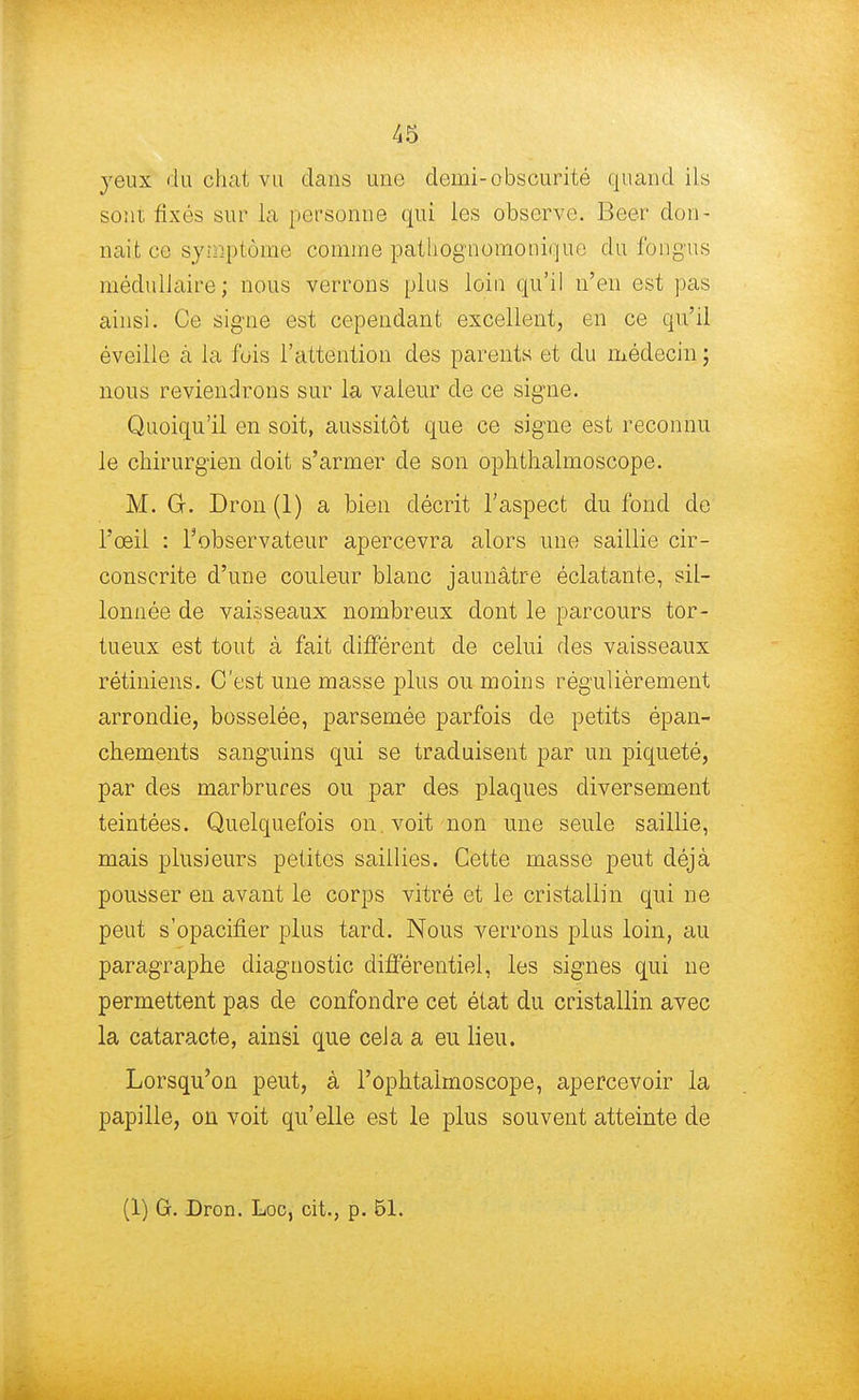 yeux du chat vu dans une demi-obscurité quand ils sont fixés sur la personne qui les observe Beer don- nait ce symptôme comme pathognomonique du fongus médullaire; nous verrons plus loin qu'il n'en est pas ainsi. Ce signe est cependant excellent, en ce qu'il éveille à la fois l'attention des parents et du médecin ; nous reviendrons sur la valeur de ce signe. Quoiqu'il en soit, aussitôt que ce signe est reconnu le chirurgien doit s'armer de son ophthalmoscope. M. G. Dron (1) a bien décrit l'aspect du fond de l'œil : l'observateur apercevra alors une saillie cir- conscrite d'une couleur blanc jaunâtre éclatante, sil- lonnée de vaisseaux nombreux dont le parcours tor- tueux est tout à fait différent de celui des vaisseaux rétiniens. C'est une masse plus ou moins régulièrement arrondie, bosselée, parsemée parfois de petits épan- chements sanguins qui se traduisent par un piqueté, par des marbrures ou par des plaques diversement teintées. Quelquefois on. voit non une seule saillie, mais plusieurs petites saillies. Cette masse peut déjà pousser en avant le corps vitré et le cristallin qui ne peut s'opacifier plus tard. Nous verrons plus loin, au paragraphe diagnostic différentiel, les signes qui ne permettent pas de confondre cet état du cristallin avec la cataracte, ainsi que ceJa a eu lieu. Lorsqu'on peut, à l'ophtaimoscope, apercevoir la papille, on voit qu'elle est le plus souvent atteinte de