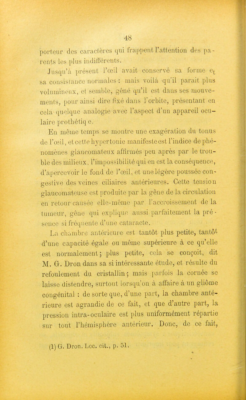 porteur des caractères qui trappe ut l'attention des pa- rents les plus indifférents. Jusqu'à présent l'oeil avait conservé sa forme e^ sa consistance; normales : mais voilà qu'il parait plus volumineux, e( semble, gêné qu'il est dans ses mouve- ments, pour ainsi dire fixé dans l'orbite, présentant en cela- quelque analogie avec l'aspect d'un appareil ocu- laire prothétiq e. En même temps se montre une exagération du tonus de l'œil, et cette hypertonie manifeste est l'indice de phé- nomènes glaueomateux affirmés peu après par le trou- ble des milieux, l'impossibilité qui en est la conséquence, d'apercevoir le fond de l'œil, et une légère poussée con- gestive des veines ciliaires antérieures. Cette tension glaucomateuse est produite par la gêne de la circulation en retour causée elle-même par l'accroissement de la tumeur, gêne qui explique aussi parfaitement la pré- sence si fréquente d'une cataracte. La chambre antérieure est tantôt plus petite, tantôt d'une capacité égale ou même supérieure à ce qu'elle est normalement; plus petite, cela se conçoit, dit M. G. Dron dans sa si intéressante étude, et résulte du refoulement du cristallin-; mais parfois la cornée se laisse distendre, surtout lorsqu'on à affaire à un gliôme congénital : de sorte que, d'une part, la chambre anté- rieure est agrandie de ce fait, et que d'autre part, la pression intra-oculaire est plus uniformément répartie sur tout l'hémisphère antérieur. Donc, de ce fait,