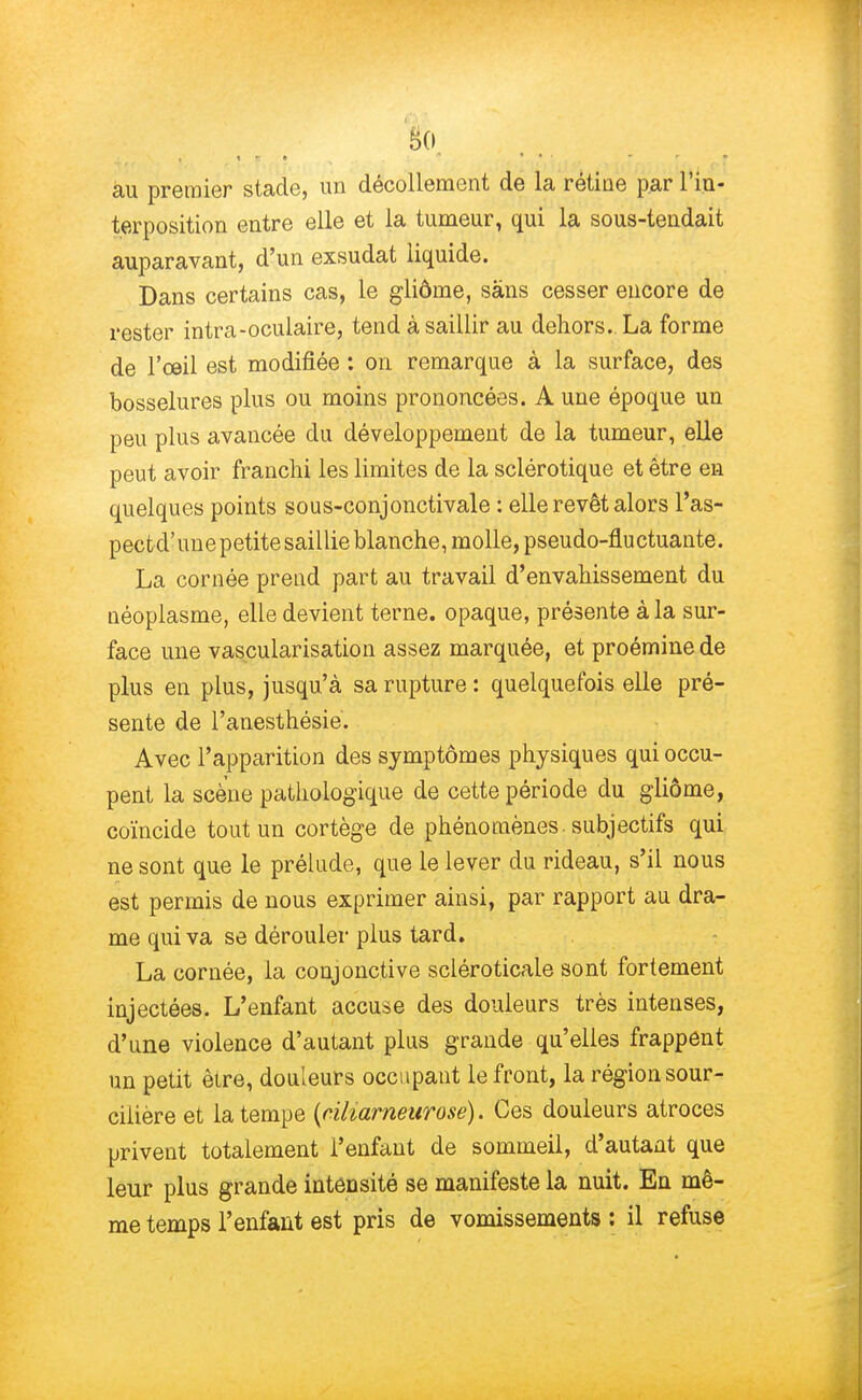 au premier stade, un décollement de la rétine par l'in- terposition entre elle et la tumeur, qui la sous-tendait auparavant, d'un exsudât liquide. Dans certains cas, le gliôme, sans cesser encore de rester intra-oculaire, tend à saillir au dehors. La forme de l'œil est modifiée : on remarque à la surface, des bosselures plus ou moins prononcées. A une époque un peu plus avancée du développement de la tumeur, elle peut avoir franchi les limites de la sclérotique et être en quelques points sous-conjonctivale : elle revêt alors l'as- pectcl'unepetitesaillie blanche, molle, pseudo-fluctuante. La cornée prend part au travail d'envahissement du néoplasme, elle devient terne, opaque, présente à la sur- face une vascularisation assez marquée, et proémine de plus en plus, jusqu'à sa rupture : quelquefois elle pré- sente de l'anesthésie. Avec l'apparition des symptômes physiques qui occu- pent la scène pathologique de cette période du gliôme, coïncide tout un cortège de phénomènes , subjectifs qui ne sont que le prélude, que le lever du rideau, s'il nous est permis de nous exprimer ainsi, par rapport au dra- me qui va se dérouler plus tard. La cornée, la conjonctive scléroticaie sont fortement injectées. L'enfant accuse des douleurs très intenses, d'une violence d'autant plus grande qu'elles frappent un petit être, douleurs occupant le front, la région sour- cilière et la tempe (ciliarneurose). Ces douleurs atroces privent totalement l'enfant de sommeil, d'autant que leur plus grande intensité se manifeste la nuit. En mê- me temps l'enfant est pris de vomissements : il refuse