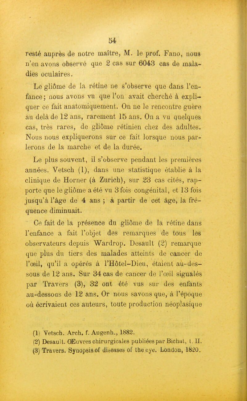 resté auprès de notre maître, M. le prof. Fano, nou8 n'en avons observé que 2 cas sur 6043 cas de mala- dies oculaires. Le gliôme de la rétine ne s'observe que dans l'en- fance ; nous avons vu que l'on avait cherché à expli- quer ce fait anatomiquement. On ne le rencontre guère au delà de 12 ans, rarement 15 ans. On a vu quelques cas, très rares, de gliôme rétinien chez des adultes. Nous nous expliquerons sur ce fait lorsque nous par- lerons de la marche et de la durée. Le plus souvent, il s'observe pendant les premières années. Vetsch (1), dans une statistique établie à la clinique de Horner (à Zurich), sur 23 cas cités, rap- porte que le gliôme a été vu 3 fois congénital, et 13 fois jusqu'à l'âge de 4 ans ; à partir de cet âge, la fré- quence diminuait. Ce fait de la présence du gliôme de la rétine dans l'enfance a fait l'objet des remarques de tous les observateurs depuis Wardrop. Desault (2) remarque que plus du tiers des malades atteints de cancer de l'œil, qu'il a opérés à l'Hôtel-Dieu, étaient au-des- sous de 12 ans. Sur 34 cas de cancer de l'œil sigualés par Travers (3), 32 ont été vus sur des enfants au-dessous de 12 ans. Or nous savons que, à l'époque où écrivaient ces auteurs, toute production néoplasique (1) Vetsch. Arch. f. Augenh., 1882. (2) Desault. Œuvres chirurgicales publiées par Bichat, L II. (3) Travers. Synopsisof disease-s ol Lhe eye. London, 1820.