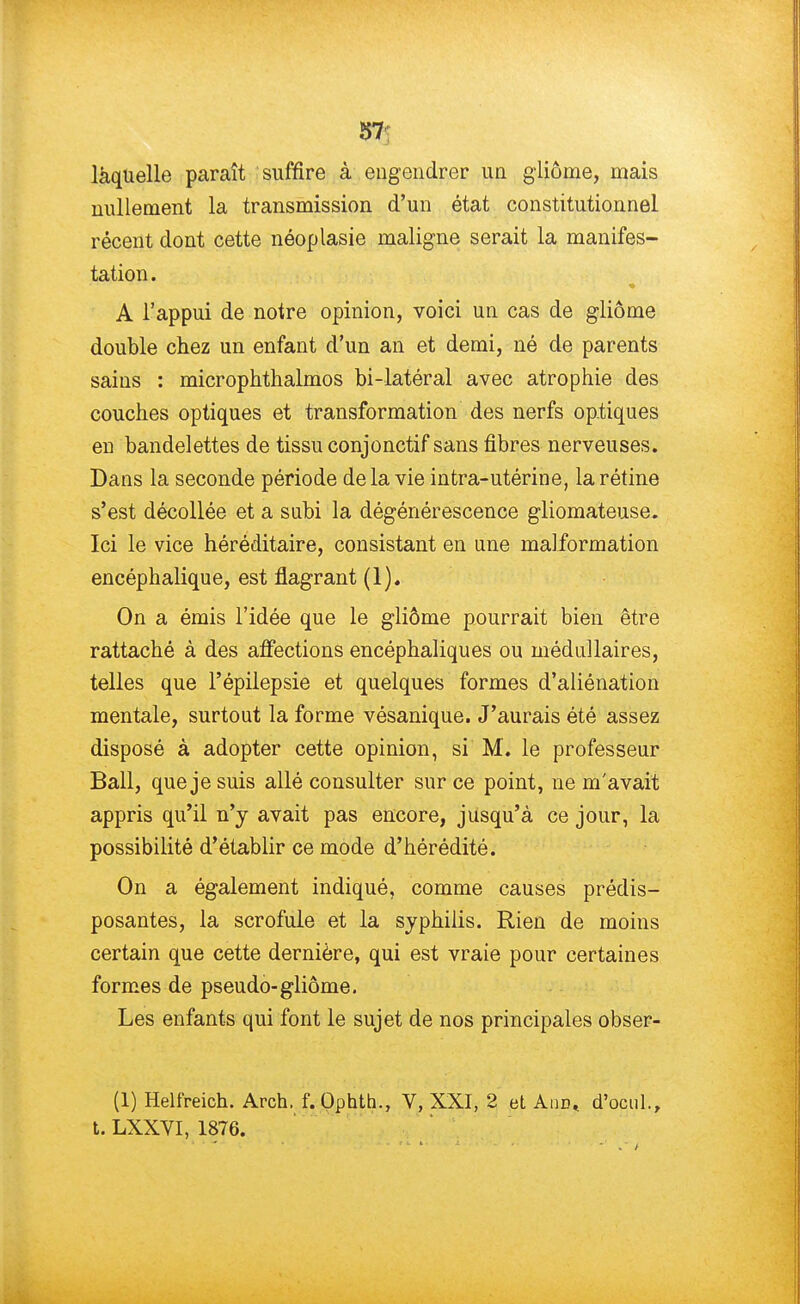 laquelle paraît suffire à engendrer un gliôme, mais nullement la transmission d'un état constitutionnel récent dont cette néoplasie maligne serait la manifes- tation. A l'appui de notre opinion, voici un cas de gliôme double chez un enfant d'un an et demi, né de parents sains : microphthalmos bi-latéral avec atrophie des couches optiques et transformation des nerfs optiques en bandelettes de tissu conjonctif sans fibres nerveuses. Dans la seconde période de la vie intra-utérine, la rétine s'est décollée et a subi la dégénérescence gliomateuse. Ici le vice héréditaire, consistant en une malformation encéphalique, est flagrant (1). On a émis l'idée que le gliôme pourrait bien être rattaché à des affections encéphaliques ou médullaires, telles que Fépilepsie et quelques formes d'aliénation mentale, surtout la forme vésanique. J'aurais été assez disposé à adopter cette opinion, si M. le professeur Bail, que je suis allé consulter sur ce point, ne m'avait appris qu'il n'y avait pas encore, jusqu'à ce jour, la possibilité d'établir ce mode d'hérédité. On a également indiqué, comme causes prédis- posantes, la scrofule et la syphilis. Rien de moins certain que cette dernière, qui est vraie pour certaines formes de pseudo-gliôme. Les enfants qui font le sujet de nos principales obser- (1) Helfreich. Arch. f.Ophth., V, XXI, 2 et Aud, d'ocul., t. LXXVI, 1876.