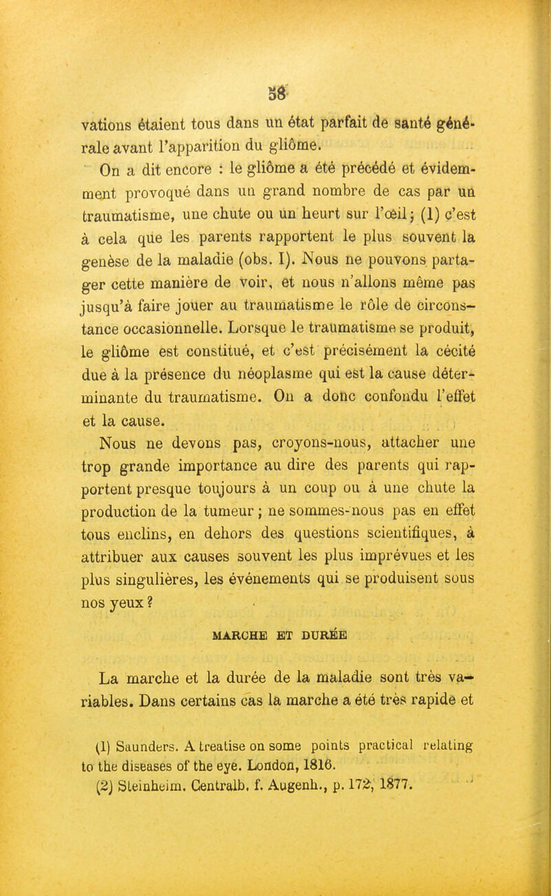 vations étaient tous dans un état parfait de santé géné- rale avant l'apparition du gliôme. On a dit encore : le gliôme a été précédé et évidem- ment provoqué dans un grand nombre de cas par un traumatisme, une chute ou un heurt sur l'oeil; (1) c'est à cela que les parents rapportent le plus souvent la genèse de la maladie (obs. I). Nous ne pouvons parta- ger cette manière de voir, et nous n'allons même pas jusqu'à faire jouer au traumatisme le rôle de circons- tance occasionnelle. Lorsque le traumatisme se produit, le gliôme est constitué, et c'est précisément la cécité due à la présence du néoplasme qui est la cause déter- minante du traumatisme. On a donc confondu l'effet et la cause. Nous ne devons pas, croyons-nous, attacher une trop grande importance au dire des parents qui rap- portent presque toujours à un coup ou à une chute la production de la tumeur ; ne sommes-nous pas en effet tous enclins, en dehors des questions scientifiques, à attribuer aux causes souvent les plus imprévues et les plus singulières, les événements qui se produisent sous nos yeux ? MARCHE ET DURÉE La marche et la durée de la maladie sont très va- riables. Dans certains cas la marche a été très rapide et (1) Saunders. A treatise on some points practical relating to the diseases of the eye. London, 1816. (2) Sleinheim. Centralb. f. Augenh., p. 172, 1877.