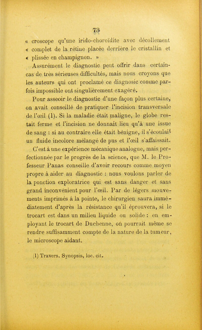 « croscope qu'une irido-choroïdite avec décollement « complet de la rétine placée derrière le cristallin et « plissée en champignon. » Assurément le diagnostic peut offrir dans certain- cas de très sérieuses difficultés, mais nous croyons que les auteurs qui ont proclamé ce diagnosic comme par- fois impossible ont singulièrement exagéré. Pour asseoir le diagnostic d'une façon plus certaine, on avait conseillé de pratiquer l'incision transversale de l'œil (1). Si la maladie était maligne, le globe res- tait ferme et l'incision ne donnait lieu qu'à une issue de sang : si au contraire elle était bénigne, il s'écoulait un fluide incolore mélangé de pus et l'œil s'affaissait. C'est à une expérience mécanique analogue, mais per- fectionnée par le progrès de la science, que M. le Pro- fesseur Panas conseille d'avoir recours comme moyen propre à aider au diagnostic : nous voulons parler de la ponction exploratrice qui est sans danger et sans grand inconvénient pour l'œil. Par de légers mouve- ments imprimés à la pointe, le chirurgien saura immé- diatement d'après la résistance qu'il éprouvera, si le trocart est dans un milieu liquide ou solide : en em- ployant le trocart de Duchenne, on pourrait même se rendre suffisamment compte de la nature de la tumeur, le microscope aidant. (1) Travers. Synopsis, loc. cil.