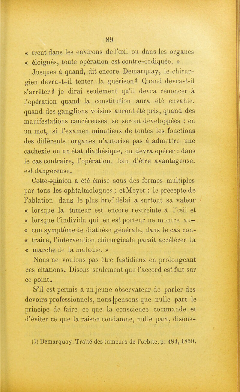 « trent dans les environs de l'œil ou dans les organes « éloignés, toute opération est contre-indiquée. » Jusques à quand, dit encore Demarquay, le chirur- gien devra-t-il tenter la guérison? Quand devra-t-il s'arrêter? je dirai seulement qu'il devra renoncer à l'opération quand la constitution aura été envahie, quand des ganglions voisins auront été pris, quand des manifestations cancéreuses se seront développées : en un mot, si l'examen minutieux de toutes les fonctions des différents organes n'autorise pas à admettre une cachexie ou un état diathésique, on devra opérer : dans le cas contraire, l'opération, loin d'être avantageuse, est dangereuse. Cette-opinion a été émise sous des formes multiples par tous les ophtalmologues ; etMeyer : la précepte de l'ablation dans le plus bref délai a surtout sa valeur « lorsque la tumeur est encore restreinte à l'œil et « lorsque l'individu qui en est porteur ne montre au- « cun symptôme de diathèso générale, dans le cas con- « traire, l'intervention chirurgicale paraît accélérer la « marche de la maladie. » Nous ne voulons pas être fastidieux en prolongeant ces citations. Disons seulement que l'accord est fait sur ce point. S'il est permis à un jeune observateur de parler des devoirs professionnels, nous |pensons que nulle part le principe de faire ce que la conscience commande et d'éviter ce que la raison condamne, nulle part, clisons- (1) Demarquay. Traité des tumeurs de l'orbite, p. 484,1860.