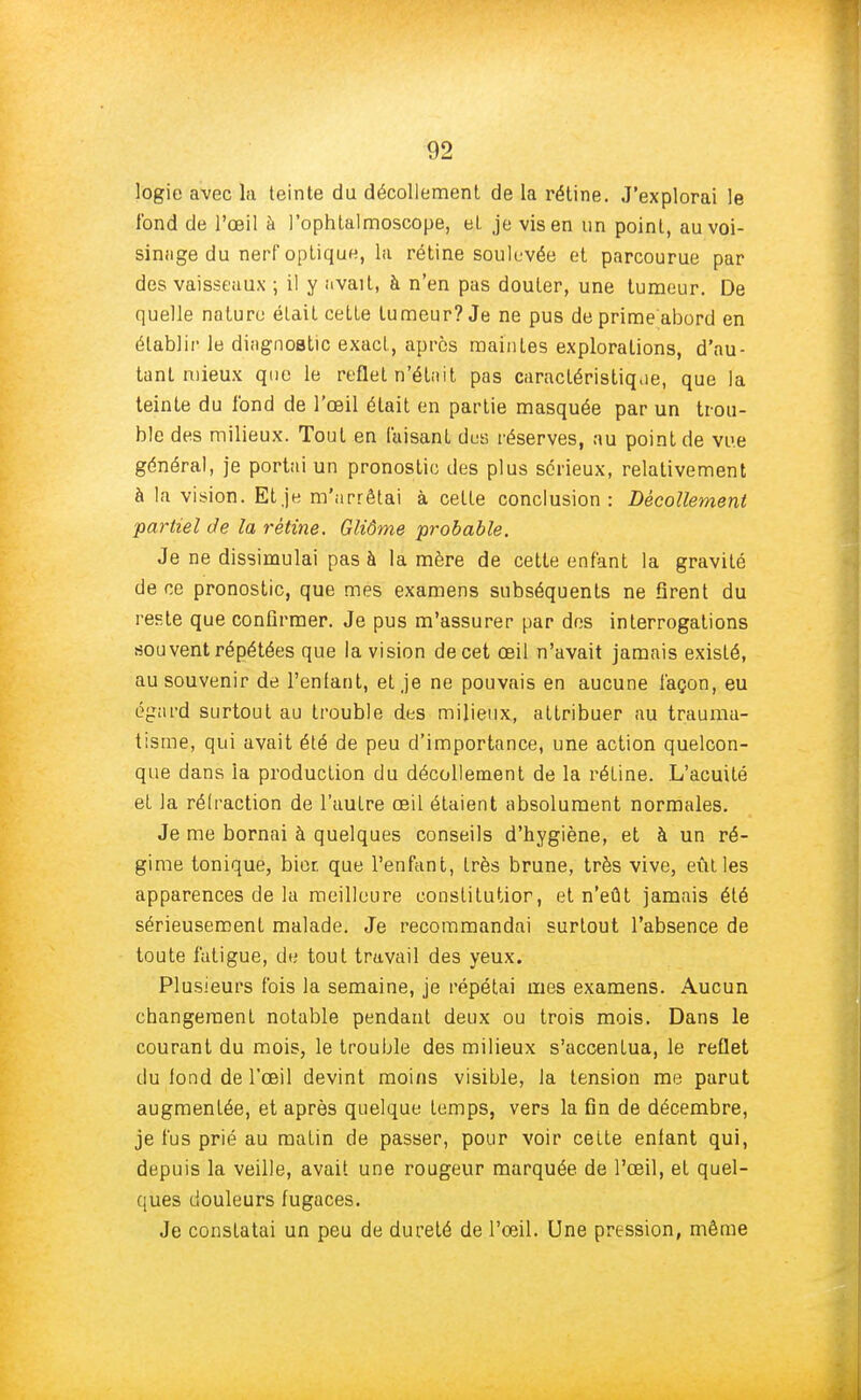 logie avec la teinte du décollement de la rétine. J'explorai le fond de l'œil à l'ophtalmoscope, et je vis en un point, au voi- sinage du nerf optique, la rétine soulevée et parcourue par des vaisseaux ; il y avait, à n'en pas douter, une tumeur. De quelle nature était cette tumeur? Je ne pus de prime abord en établir le diagnostic exact, après maintes explorations, d'au- tant mieux que le reflet n'était pas caractéristique, que la teinte du fond de l'œil était en partie masquée par un trou- ble des milieux. Tout en faisant des réserves, au point de vue général, je portai un pronostic des plus sérieux, relativement à la vision. Et je m'arrêtai à celte conclusion: Décollement partiel de la rétine. Gliôme probable. Je ne dissimulai pas à la mère de cette enfant la gravité de ce pronostic, que mes examens subséquents ne firent du reste que confirmer. Je pus m'assurer par des interrogations souvent répétées que la vision de cet œil n'avait jamais existé, au souvenir de l'entant, et je ne pouvais en aucune façon, eu égard surtout au trouble des milieux, attribuer au trauma- tisme, qui avait été de peu d'importance, une action quelcon- que dans la production du décollement de la rétine. L'acuité et la réfraction de l'autre œil étaient absolument normales. Je me bornai à quelques conseils d'hygiène, et à un ré- gime tonique, bior. que l'enfant, très brune, très vive, eût les apparences de la meilleure constitutior, et n'eût jamais été sérieusement malade. Je recommandai surtout l'absence de toute fatigue, de tout travail des yeux. Plusieurs fois la semaine, je répétai mes examens. Aucun changement notable pendant deux ou trois mois. Dans le courant du mois, le trouble des milieux s'accentua, le reflet duionddel'œil devint moins visible, la tension me parut augmentée, et après quelque temps, vers la fin de décembre, je fus prié au matin de passer, pour voir cette enfant qui, depuis la veille, avait une rougeur marquée de l'œil, et quel- ques douleurs fugaces. Je constatai un peu de dureté de l'œil. Une pression, même