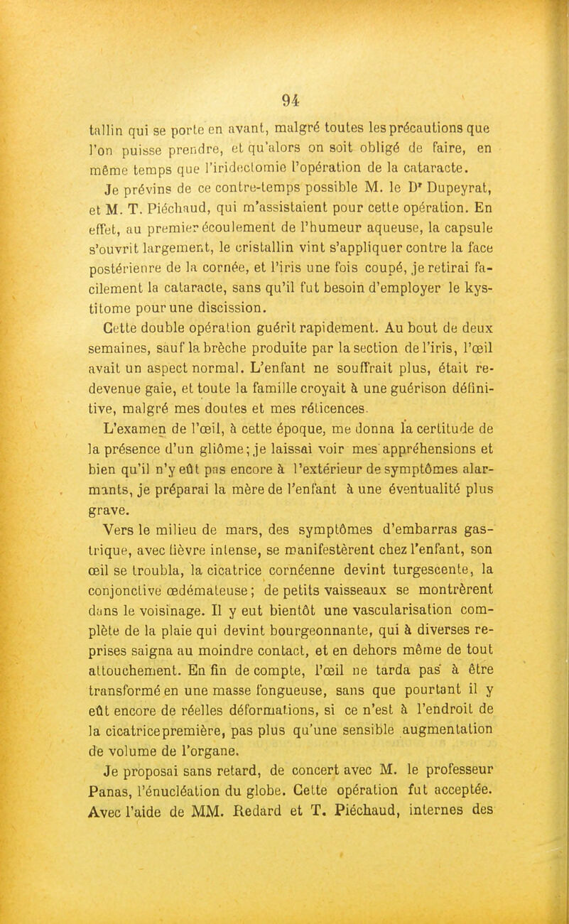 tallin qui se porte en avant, malgré toutes les précautions que l'on puisse prendre, et qu'alors on soit obligé de faire, en même temps que l'iridectomie l'opération de la cataracte. Je prévins de ce contre-temps possible M. le D* Dupeyrat, et M. T. Piéchaud, qui m'assistaient pour cette opération. En effet, au premier écoulement de l'humeur aqueuse, la capsule s'ouvrit largement, le cristallin vint s'appliquer contre la face postérieure de la cornée, et l'iris une fois coupé, je retirai fa- cilement la cataracte, sans qu'il fut besoin d'employer le kys- titome pour une discission. Cette double opération guérit rapidement. Au bout de deux semaines, sauf la brèche produite par la section de l'iris, l'œil avait un aspect normal. L'enfant ne souffrait plus, était re- devenue gaie, et toute la famille croyait à une guérison défini- tive, malgré mes doutes et mes réticences. L'examen de l'œil, à cette époque, me donna la certitude de la présence d'un gliôme; je laissai voir mes appréhensions et bien qu'il n'y eût pns encore à l'extérieur de symptômes alar- mants, je préparai la mère de l'enfant à une éventualité plus grave. Vers le milieu de mars, des symptômes d'embarras gas- trique, avec lièvre intense, se manifestèrent chez l'enfant, son œil se troubla, la cicatrice cornéenne devint turgescente, la conjonctive œdémateuse ; de petits vaisseaux se montrèrent duns le voisinage. Il y eut bientôt une vascularisation com- plète de la plaie qui devint bourgeonnante, qui à diverses re- prises saigna au moindre contact, et en dehors même de tout attouchement. En fin de compte, l'œil ne tarda pas' à être transformé en une masse fongueuse, sans que pourtant il y eût encore de réelles déformations, si ce n'est à l'endroit de la cicatrice première, pas plus qu'une sensible augmentation de volume de l'organe. Je proposai sans retard, de concert avec M. le professeur Panas, l'énucléation du globe. Cette opération fut acceptée. Avec l'aide de MM. Redard et T. Piéchaud, internes des