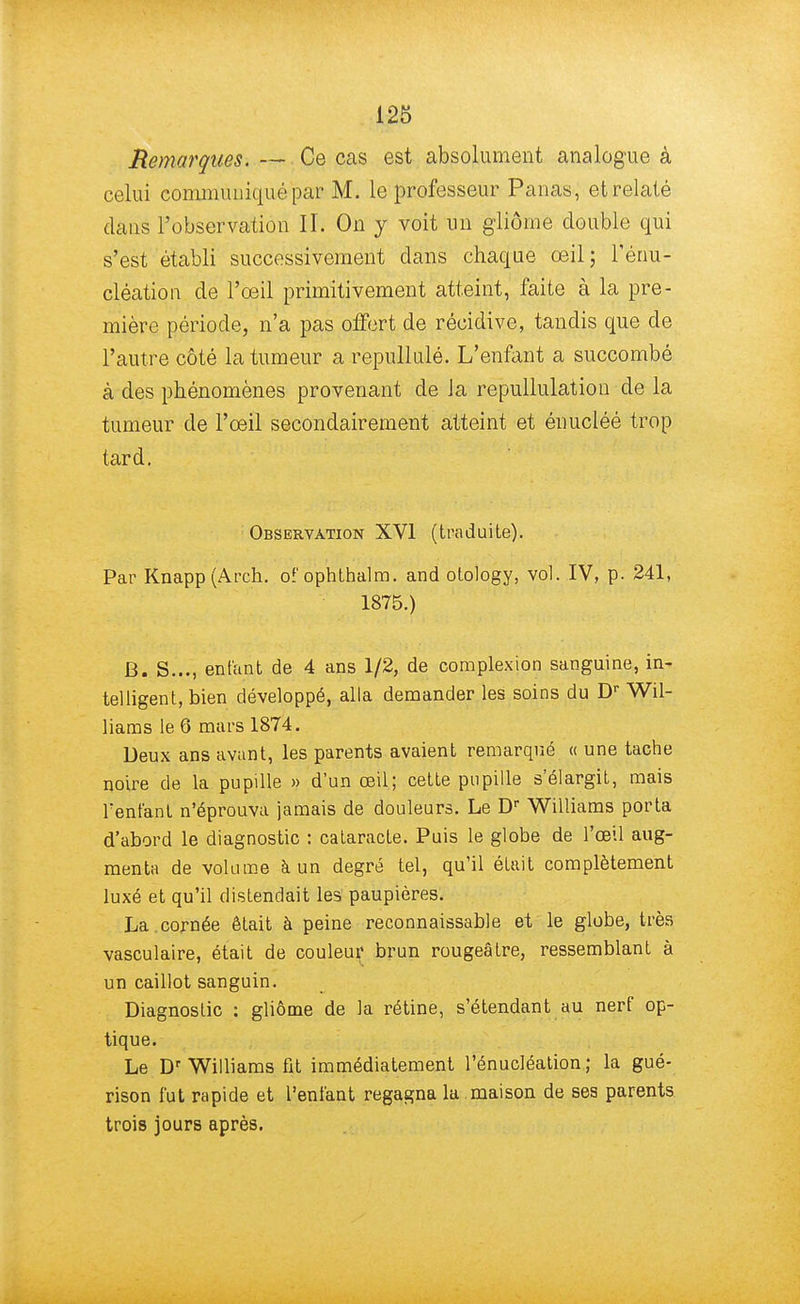 Remarques. — Ce cas est absolument analogue à celui communiqué par M. le professeur Panas, et relaté dans l'observation II. On y voit un gliôme double qui s'est établi successivement dans chaque œil; l'énu- cléation de l'œil primitivement atteint, faite à la pre- mière période, n'a pas offert de récidive, tandis que de l'autre côté la tumeur a repullulé. L'enfant a succombé à des phénomènes provenant de Ja repullulation de la tumeur de l'œil secondairement atteint et énucléé trop tard. Observation XVI (traduite). Par Knapp(Arch. of ophthalm. and otology, vol. IV, p. 241, 1875.) B. S..., entant de 4 ans 1/2, de complexion sanguine, in- telligent, bien développé, alla demander les soins du Dr Wil- liams le 6 mars 1874. Deux ans avant, les parents avaient remarqué « une tache noire de la pupille » d'un œil; cette pupille s'élargit, mais Tentant n'éprouva jamais de douleurs. Le Dr Williams porta d'abord le diagnostic : cataracte. Puis le globe de l'œil aug- menta de volume à un degré tel, qu'il était complètement luxé et qu'il distendait les paupières. La.cornée était à peine reconnaissable et le globe, très vasculaire, était de couleur brun rougeâtre, ressemblant à un caillot sanguin. Diagnostic : gliôme de la rétine, s'étendant au nerf op- tique. Le Dr Williams fit immédiatement l'énucléation ; la gué- rison fut rapide et l'enfant regagna la maison de ses parents trois jours après.