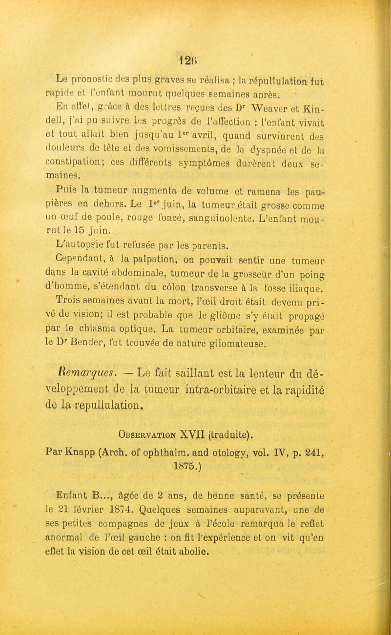 m Le pronostic des plus graves se réalisa ; la répudiation fut rapide et l'enfant mourut quelques semaines après. En ofï'oi, grâce à des lettres reçues des Dr Weaver et Kin- dell, j'ai pu suivre les progrès de l'affection : l'enfant vivait et tout allait bien jusqu'au 1er avril, quand survinrent des douleurs de tête et des vomissements, de la dyspnée et de la constipation; ces différents symptômes durèrent deux se- maines. Puis la tumeur augmenta de volume et ramena les pau- pières en dehors. Le 1er juin, la tumeur était grosse comme un œuf de poule, rouge foncé, sanguinolente. L'enfant mou- rut le 15 juin. L'autopsie fut refusée par les parents. Cependant, à la palpation, on pouvait sentir une tumeur dans la cavité abdominale, tumeur de la grosseur d'un poing d'homme, s'étendant du côlon, transverse à la fosse iliaque. Trois semaines avant la mort, l'œil droit était devenu pri- vé de vision; il est probable que le gliôme s'y était propagé par le chiasma optique. La tumeur orbitaire, examinée par le Dr Bender, fut trouvée de nature gliomateuse. Remarques. — Le fait saillant est la lenteur du dé- veloppement de la tumeur intra-orbitaire et la rapidité de la repullulation. Observation XVII (traduite). ParKnapp (Arch. of ophthalra. and otology, vol. IV, p. 241, 1875.) Enfant B..., âgée de 2 ans, de bonne santé, se présente le 21 février 1874. Quelques semaines auparavant, une de ses petites compagnes de jeux à l'école remarqua le reflet anormal de l'œil gauche : on fit l'expérience et on vit qu'en eflet la vision de cet œil était abolie.