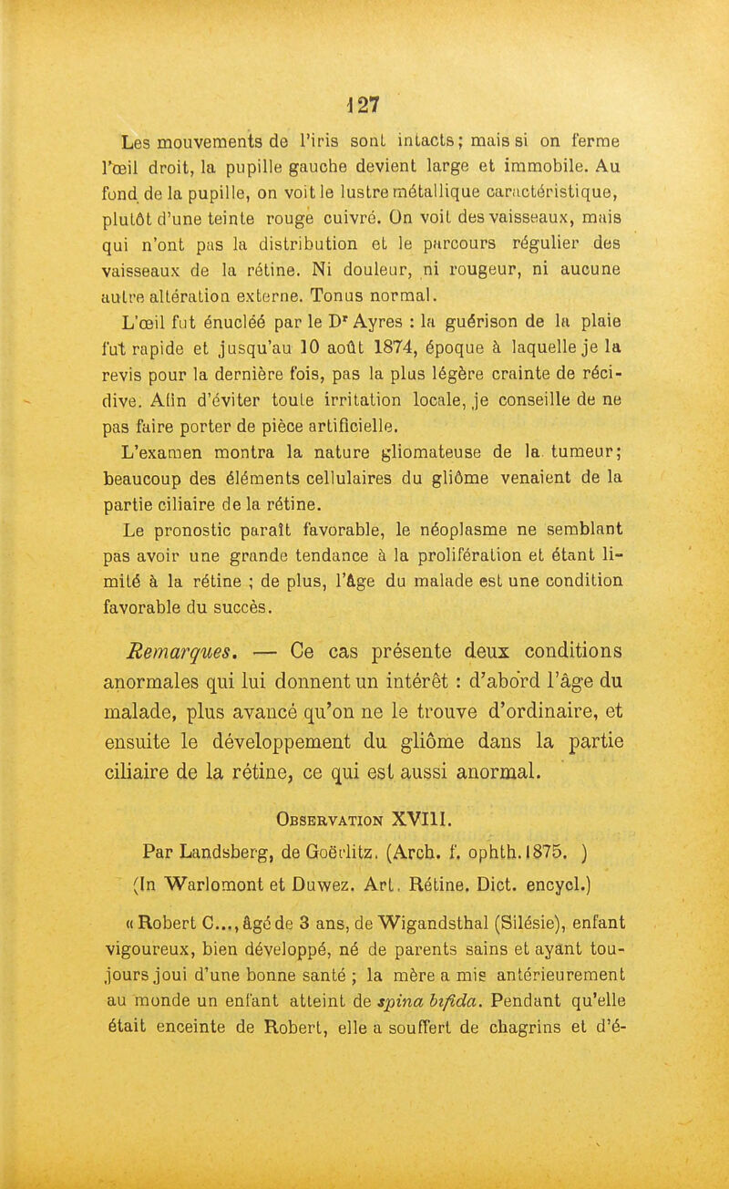 Les mouvements de l'iris sont intacts ; mais si on ferme l'œil droit, la pupille gauche devient large et immobile. Au fond.de la pupille, on voit le lustre métallique caractéristique, plutôt d'une teinte rouge cuivré. On voit des vaisseaux, mais qui n'ont pas la distribution et le parcours régulier des vaisseaux de la rétine. Ni douleur, ni rougeur, ni aucune autre altération externe. Tonus normal. L'œil fut énucléé par le Dr Ayres : la guérison de la plaie fut rapide et jusqu'au 10 août 1874, époque à laquelle je la revis pour la dernière fois, pas la plus légère crainte de réci- dive. Afin d'éviter toute irritation locale, je conseille de ne pas faire porter de pièce artificielle. L'examen montra la nature gliomateuse de la. tumeur; beaucoup des éléments cellulaires du gliôme venaient de la partie ciliaire de la rétine. Le pronostic paraît favorable, le néoplasme ne semblant pas avoir une grande tendance à la prolifération et étant li- mité à la rétine ; de plus, l'âge du malade est une condition favorable du succès. Remarques. — Ce cas présente deux conditions anormales qui lui donnent un intérêt : d'abord l'âge du malade, plus avancé qu'on ne le trouve d'ordinaire, et ensuite le développement du gliôme dans la partie ciliaire de la rétine, ce qui est aussi anormal. Observation XVIII. Par Landsberg, de Goërlitz. (Arch. f, ophth.1875. ) (In Warlomont et Duwez. Art, Rétine. Dict. encycl.) « Robert C..., âgé de 3 ans, de Wigandsthal (Silésie), enfant vigoureux, bien développé, né de parents sains et ayant tou- jours joui d'une bonne santé ; la mère a mis antérieurement au monde un enfant atteint de spina bifida. Pendant qu'elle était enceinte de Robert, elle a souffert de chagrins et d'é-