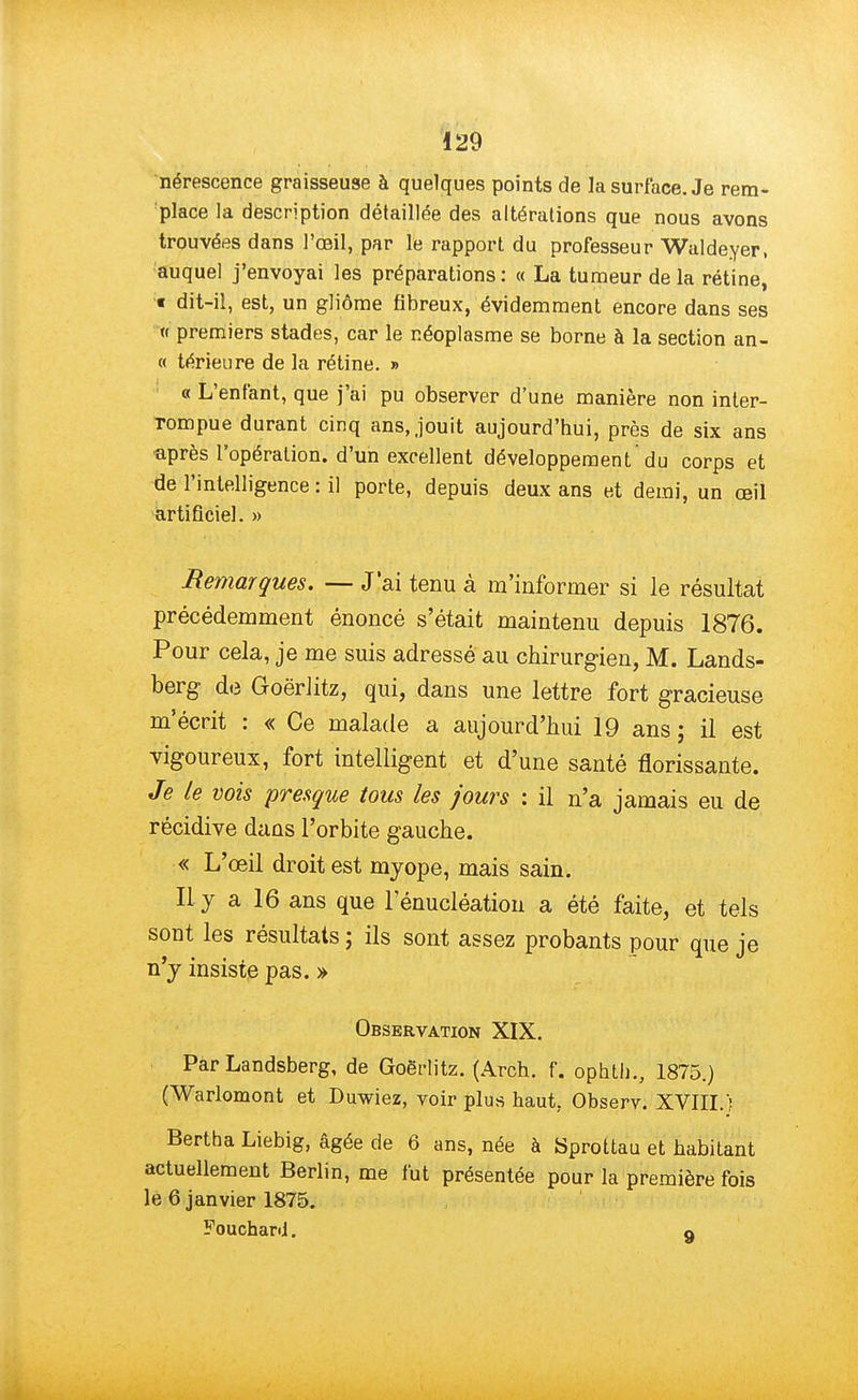 nérescence graisseuse à quelques points de la surface. Je rem- place la description détaillée des altérations que nous avons trouvées dans l'œil, par le rapport du professeur Waldeyer, auquel j'envoyai les préparations: « La tumeur de la rétine, t dit-il, est, un gliôme fibreux, évidemment encore dans ses « premiers stades, car le néoplasme se borne à la section an- ce térieure de la rétine. » « L'enfant, que j'ai pu observer d'une manière non inter- rompue durant cinq ans, jouit aujourd'hui, près de six ans •après l'opération, d'un excellent développement'du corps et de l'intelligence : il porte, depuis deux ans et demi, un œil artificiel. » Remarques. — J'ai tenu à m'informer si le résultat précédemment énoncé s'était maintenu depuis 1876. Pour cela, je me suis adressé au chirurgien, M. Lands- berg de Goërlitz, qui, dans une lettre fort gracieuse m'écrit : « Ce malade a aujourd'hui 19 ans ; il est vigoureux, fort intelligent et d'une santé florissante. Je le vois presque tous les jours : il n'a jamais eu de récidive dans l'orbite gauche. « L'œil droit est myope, mais sain. Il y a 16 ans que 1 enucléation a été faite, et tels sont les résultats ; ils sont assez probants pour que je n'y insiste pas. » Observation XIX. Par Landsberg, de Goërlitz. (Arch. f. ophtli., 1875.) (Warlomont et Duwiez, voir plus haut. Observ. XVIII.f Bertha Liebig, âgée de 6 ans, née à Sprottau et habitant actuellement Berlin, me fut présentée pour la première fois le 6 janvier 1875. Fouchani. a
